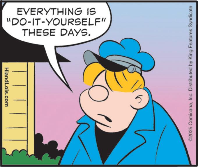 Graphics OCR: HiandLois.com THESE DAYS. "DO-IT-YOURSELF" EVERYTHING IS ©2025 ComicanaInc. Distributed by King Features Syndicate. HiandLois.com THESE DAYS . " DO - IT - YOURSELF " EVERYTHING IS © 2025 ComicanaInc. Distributed by King Features Syndicate .