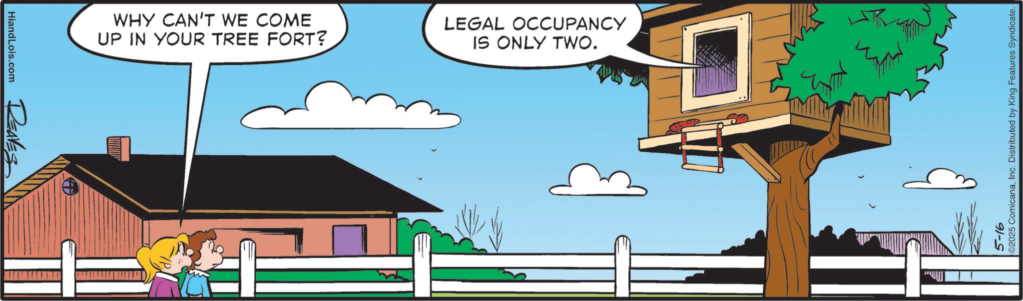 Clip art OCR: HiandLois.com REALES WHY CAN'T WE COME UP IN YOUR TREE FORT? LEGAL OCCUPANCY IS ONLY TWO. ©2025 ComicanaInc. Distributed by King Features Syndicate. 5-16 HiandLois.com REALES WHY CAN'T WE COME UP IN YOUR TREE FORT ? LEGAL OCCUPANCY IS ONLY TWO . © 2025 ComicanaInc. Distributed by King Features Syndicate . 5-16