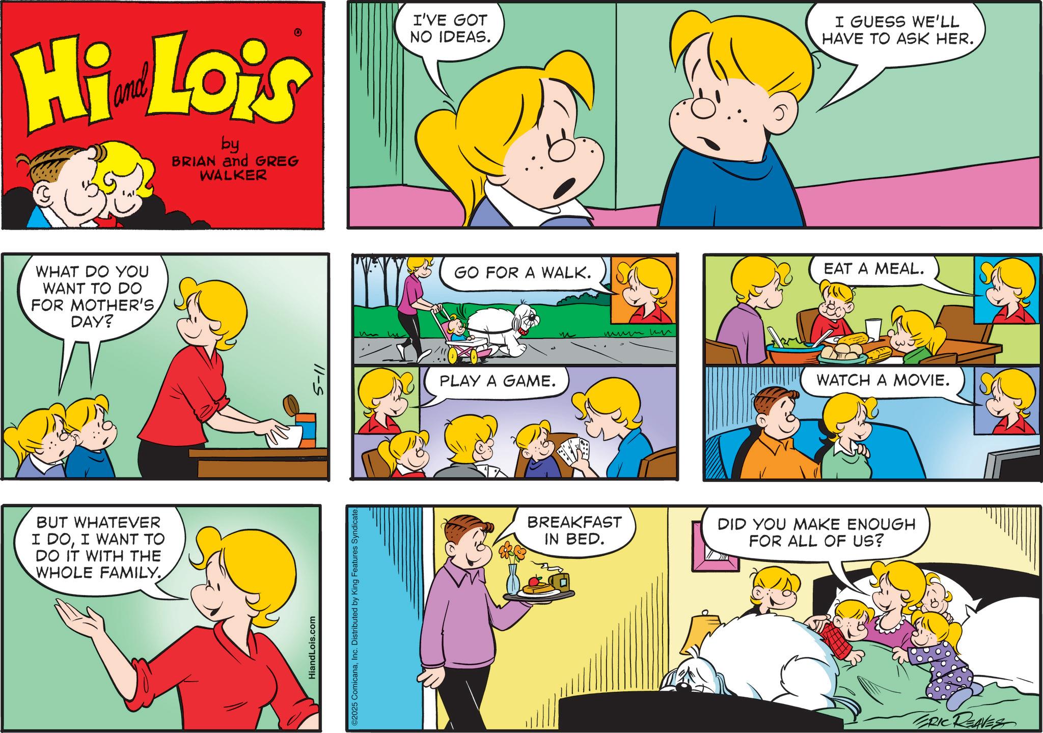 Fiction OCR: Hi Lois by BRIAN and GREG WALKER I'VE GOT NO IDEAS. I GUESS WE'LL HAVE TO ASK HER. WHAT DO YOU WANT TO DO FOR MOTHER'S DAY? BUT WHATEVER I DOI WANT TO DO IT WITH THE WHOLE FAMILY HiandLois.com 11-S ©2025 ComicanaInc. Distributed by King Features Syndicate. GO FOR A WALK. PLAY A GAME. ??? ?? EAT A MEAL. WATCH A MOVIE. BREAKFAST IN BED. DID YOU MAKE ENOUGH FOR ALL OF US? ERIC REAVES Hi Lois by BRIAN and GREG WALKER I'VE GOT NO IDEAS . I GUESS WE'LL HAVE TO ASK HER . WHAT DO YOU WANT TO DO FOR MOTHER'S DAY ? BUT WHATEVER I DOI WANT TO DO IT WITH THE WHOLE FAMILY HiandLois.com 11 - S © 2025 ComicanaInc. Distributed by King Features Syndicate . GO FOR A WALK . PLAY A GAME . ??? ?? EAT A MEAL . WATCH A MOVIE . BREAKFAST IN BED . DID YOU MAKE ENOUGH FOR ALL OF US ? ERIC REAVES