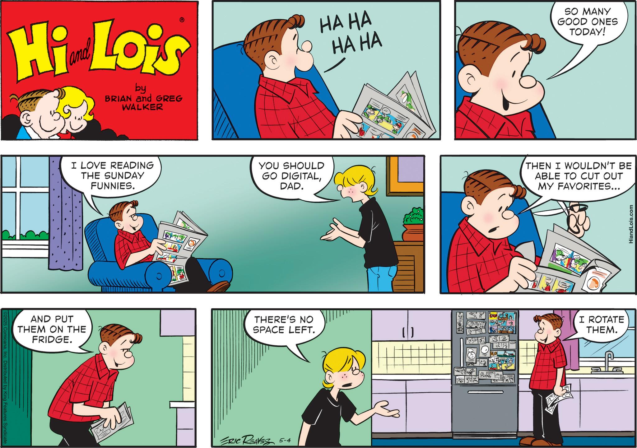 Animated cartoon OCR: Distributed by King Features Syndicate Hi Lois by BRIAN and GREG WALKER HA HA HA HA SO MANY GOOD ONES TODAY! I LOVE READING THE SUNDAY FUNNIES. YOU SHOULD GO DIGITALDAD. THEN I WOULDN'T BE ABLE TO CUT OUT MY FAVORITES... AND PUT THEM ON THE FRIDGE. THERE'S NO SPACE LEFT. ( ) ERIC REAVES 5-4 I ROTATE THEM. HiandLois.com Distributed by King Features Syndicate Hi Lois by BRIAN and GREG WALKER HA HA HA HA SO MANY GOOD ONES TODAY ! I LOVE READING THE SUNDAY FUNNIES . YOU SHOULD GO DIGITALDAD . THEN I WOULDN'T BE ABLE TO CUT OUT MY FAVORITES ... AND PUT THEM ON THE FRIDGE . THERE'S NO SPACE LEFT . ( ) ERIC REAVES 5-4 I ROTATE THEM . HiandLois.com