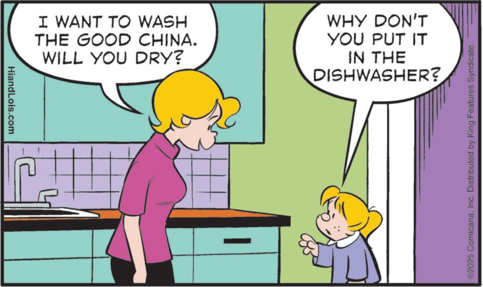 Photo caption OCR: HiandLois.com I WANT TO WASH THE GOOD CHINA. WILL YOU DRY? WHY DON'T YOU PUT IT IN THE DISHWASHER? ©2025 ComicanaInc. Distributed by King Features Syndicate. HiandLois.com I WANT TO WASH THE GOOD CHINA . WILL YOU DRY ? WHY DON'T YOU PUT IT IN THE DISHWASHER ? © 2025 ComicanaInc. Distributed by King Features Syndicate .