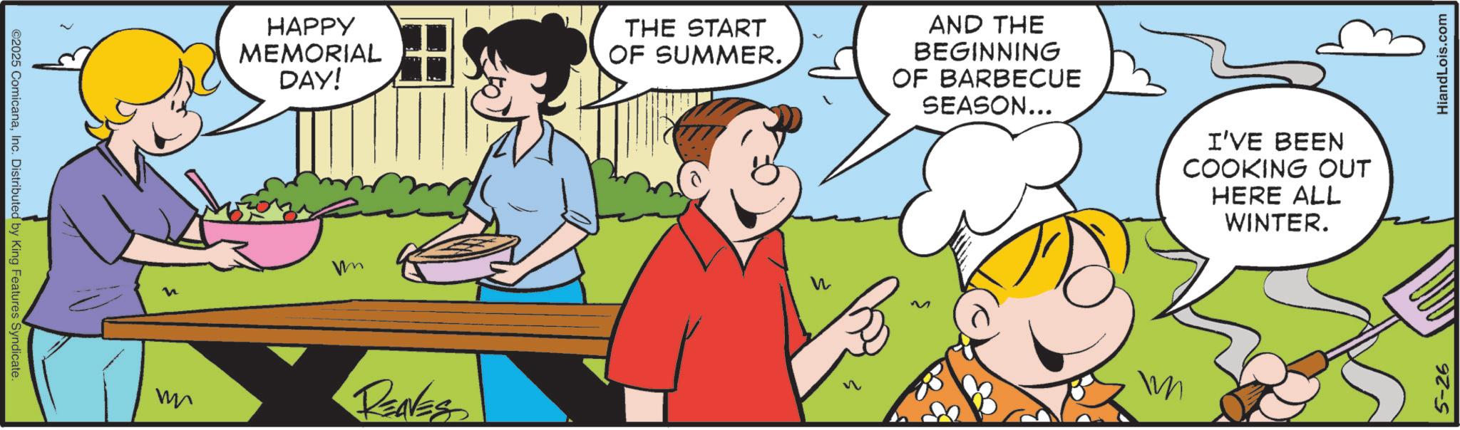 Animated cartoon OCR: ©2025 ComicanaInc. Distributed by King Features Syndicate. n HAPPY MEMORIAL DAY! THE START OF SUMMER. AND THE BEGINNING OF BARBECUE SEASON... I'VE BEEN COOKING OUT HERE ALL WINTER. m RENESS W 5-26 HiandLois.com © 2025 ComicanaInc. Distributed by King Features Syndicate . n HAPPY MEMORIAL DAY ! THE START OF SUMMER . AND THE BEGINNING OF BARBECUE SEASON ... I'VE BEEN COOKING OUT HERE ALL WINTER . m RENESS W 5-26 HiandLois.com