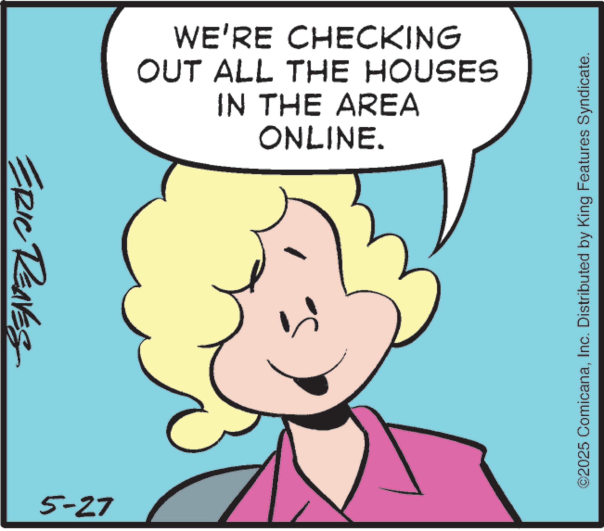 Graphics OCR: ERIC REAVES 5-27 WE'RE CHECKING OUT ALL THE HOUSES IN THE AREA ONLINE. ©2025 ComicanaInc. Distributed by King Features Syndicate. ERIC REAVES 5-27 WE'RE CHECKING OUT ALL THE HOUSES IN THE AREA ONLINE . © 2025 ComicanaInc. Distributed by King Features Syndicate .
