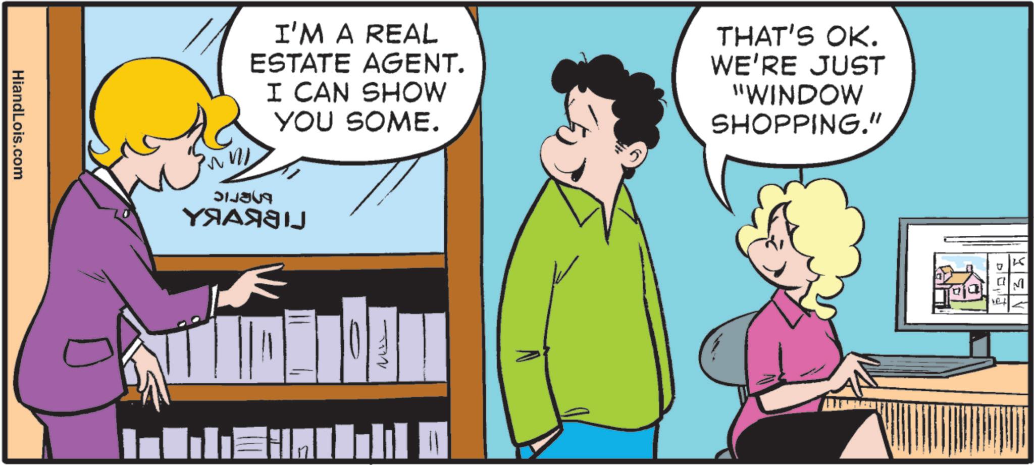 Animated cartoon OCR: HiandLois.com I'M A REAL ESTATE AGENT. I CAN SHOW YOU SOME. THAT'S OK. WE'RE JUST "WINDOW SHOPPING." bneric ?????? ?? 10 he K M HiandLois.com I'M A REAL ESTATE AGENT . I CAN SHOW YOU SOME . THAT'S OK . WE'RE JUST " WINDOW SHOPPING . " bneric ?????? ?? 10 he K M