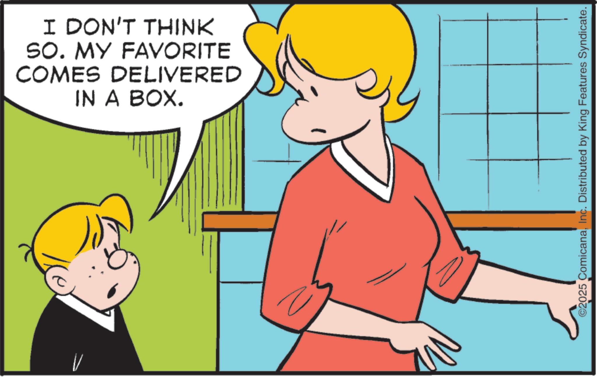 Animation OCR: I DON'T THINK SO. MY FAVORITE COMES DELIVERED IN A BOX. ©2025 ComicanaInc. Distributed by King Features Syndicate. I DON'T THINK SO . MY FAVORITE COMES DELIVERED IN A BOX . © 2025 ComicanaInc. Distributed by King Features Syndicate .