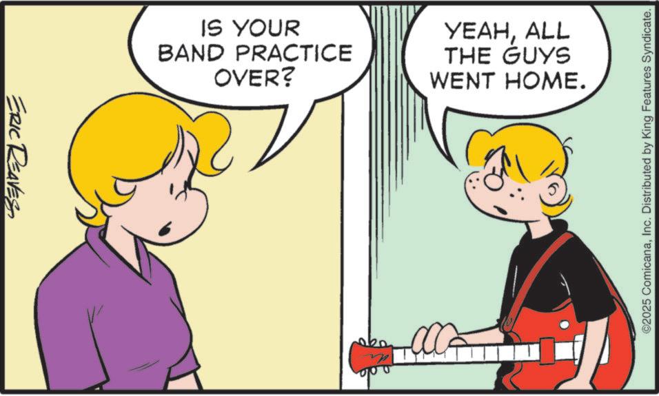 Animated cartoon OCR: ERIC REAVES IS YOUR BAND PRACTICE OVER? YEAHALL THE GUYS WENT HOME. ©2025 ComicanaInc. Distributed by King Features Syndicate. ERIC REAVES IS YOUR BAND PRACTICE OVER ? YEAHALL THE GUYS WENT HOME . © 2025 ComicanaInc. Distributed by King Features Syndicate .
