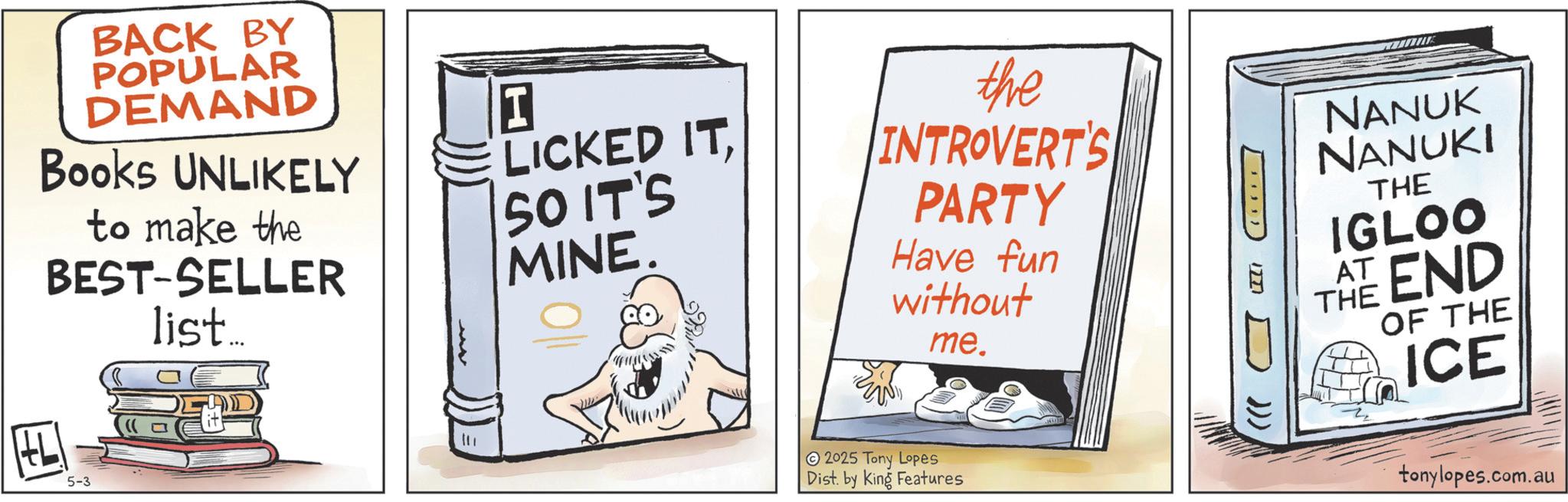 Graphics OCR: BACK BY POPULAR DEMAND Books UNLIKELY to make the BEST-SELLER list... LICKED ITSO IT'S MINE. the INTROVERT'S PARTY Have fun without me. L 5-3 ? 2025 Tony Lopes Dist. by King Features LILI D))) NANUK NANUKI THE IGLOO AT END THE OF THE ICE tonylopes.com.au BACK BY POPULAR DEMAND Books UNLIKELY to make the BEST - SELLER list ... LICKED ITSO IT'S MINE . the INTROVERT'S PARTY Have fun without me . L 5-3 ? 2025 Tony Lopes Dist . by King Features LILI D ) ) ) NANUK NANUKI THE IGLOO AT END THE OF THE ICE tonylopes.com.au