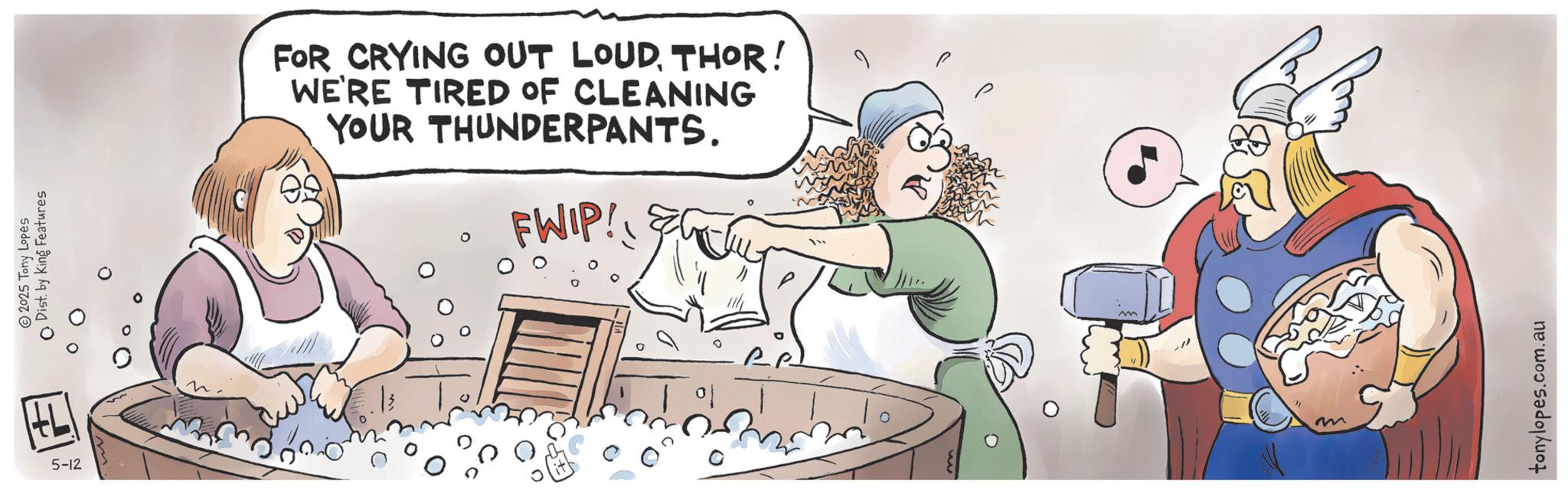 Fictional character OCR: 5-12 2025 Tony Lopes Dist. by King Features FOR CRYING OUT LOUDTHOR! WE'RE TIRED OF CLEANING YOUR THUNDERPANTS. FWIP! tonylopes.com.au 5-12 2025 Tony Lopes Dist . by King Features FOR CRYING OUT LOUDTHOR ! WE'RE TIRED OF CLEANING YOUR THUNDERPANTS . FWIP ! tonylopes.com.au