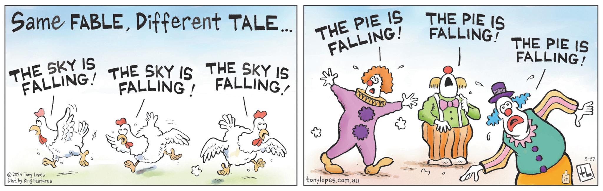 Humour OCR: Same FABLEDifferent TALE.. THE SKY IS FALLING THE SKY IS THE SKY IS FALLING FALLING THE PIE IS FALLING! www THE PIE IS FALLING! THE PIE IS FALLING! 2025 Tony Lopes Dist. by King Features tonylopes.com.au M ?? 5-27 Same FABLEDifferent TALE .. THE SKY IS FALLING THE SKY IS THE SKY IS FALLING FALLING THE PIE IS FALLING ! www THE PIE IS FALLING ! THE PIE IS FALLING ! 2025 Tony Lopes Dist . by King Features tonylopes.com.au M ?? 5-27