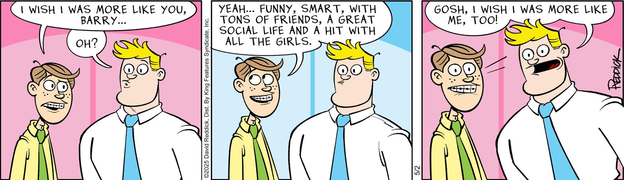 Animation OCR: I WISH I WAS MORE LIKE YOUBARRY... OH? ©2025 David ReddickInc. YEAH... FUNNYWITH TONS OF FRIENDSA GREAT SOCIAL LIFE AND A HIT WITH ALL THE GIRLS. GOSHI WISH I WAS MORE LIKE METOO! 5/2 REDDICK I WISH I WAS MORE LIKE YOUBARRY ... OH ? © 2025 David ReddickDist . By King Features SyndicateInc. YEAH ... FUNNYWITH TONS OF FRIENDSA GREAT SOCIAL LIFE AND A HIT WITH ALL THE GIRLS . GOSHI WISH I WAS MORE LIKE METOO ! 5/2 REDDICK
