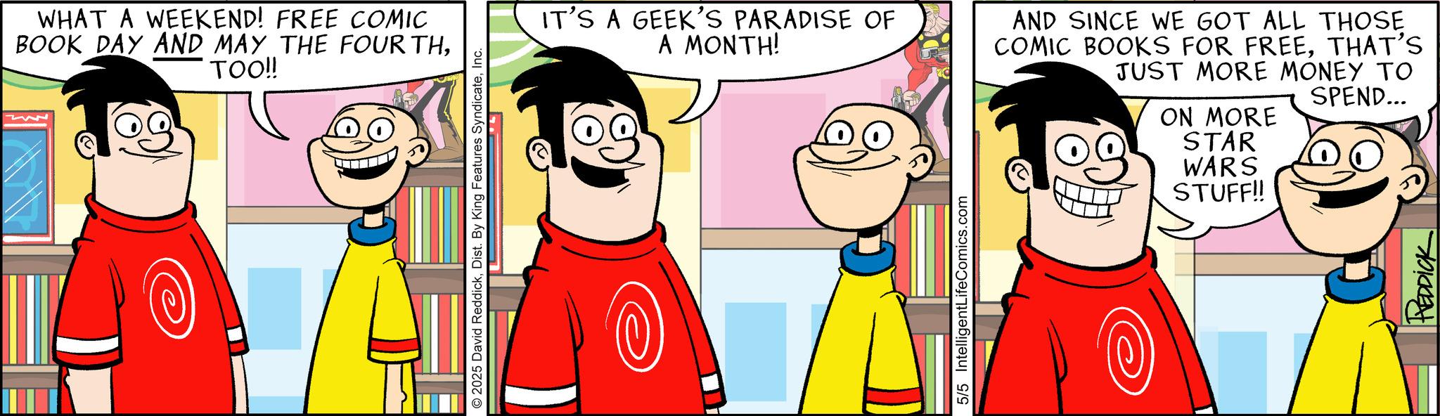 Comic book OCR: WHAT A WEEKEND! FREE COMIC BOOK DAY AND MAY THE FOURTHTOO!! 2025 David ReddickInc. IT'S A GEEK'S PARADISE OF A MONTH! 5/5 IntelligentLifeComics.com AND SINCE WE GOT ALL THOSE COMIC BOOKS FOR FREETHAT'S JUST MORE MONEY TO ON MORE STAR WARS STUFF!! SPEND... REDDICK WHAT A WEEKEND ! FREE COMIC BOOK DAY AND MAY THE FOURTHTOO !! 2025 David ReddickDist . By King Features SyndicateInc. IT'S A GEEK'S PARADISE OF A MONTH ! 5/5 IntelligentLifeComics.com AND SINCE WE GOT ALL THOSE COMIC BOOKS FOR FREETHAT'S JUST MORE MONEY TO ON MORE STAR WARS STUFF !! SPEND ... REDDICK