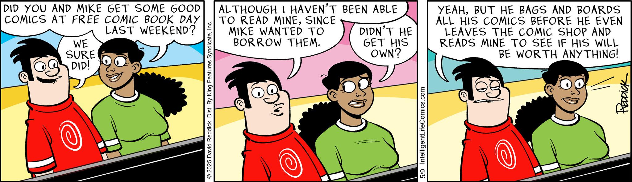 Comic book OCR: DID YOU AND MIKE GET SOME GOOD COMICS AT FREE COMIC BOOK DAY LAST WEEKEND? WE SURE DID! 2025 David ReddickInc. ALTHOUGH I HAVEN'T BEEN ABLE TO READ MINESINCE MIKE WANTED TO BORROW THEM. DIDN'T HE GET HIS OWN? 5/9 IntelligentLifeComics.com YEAHBUT HE BAGS AND BOARDS ALL HIS COMICS BEFORE HE EVEN LEAVES THE COMIC SHOP AND READS MINE TO SEE IF HIS WILL BE WORTH ANYTHING! REDDICK DID YOU AND MIKE GET SOME GOOD COMICS AT FREE COMIC BOOK DAY LAST WEEKEND ? WE SURE DID ! 2025 David ReddickDist . By King Features SyndicateInc. ALTHOUGH I HAVEN'T BEEN ABLE TO READ MINESINCE MIKE WANTED TO BORROW THEM . DIDN'T HE GET HIS OWN ? 5/9 IntelligentLifeComics.com YEAHBUT HE BAGS AND BOARDS ALL HIS COMICS BEFORE HE EVEN LEAVES THE COMIC SHOP AND READS MINE TO SEE IF HIS WILL BE WORTH ANYTHING ! REDDICK