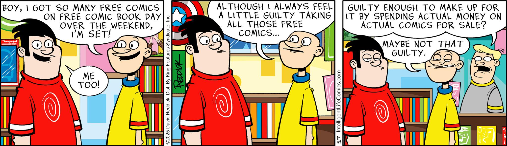 Pleased OCR: BOYI GOT SO MANY FREE COMICS ON FREE COMIC BOOK DAY OVER THE WEEKENDI'M SET! ME TOO! LO ©2025 David ReddickInc. REDDICK ALTHOUGH I ALWAYS FEEL A LITTLE GUILTY TAKING ALL THOSE FREE COMICS... GUILTY ENOUGH TO MAKE UP FOR IT BY SPENDING ACTUAL MONEY ON ACTUAL COMICS FOR SALE? MAYBE NOT THAT GUILTY. 5/7 IntelligentLifeComics.com BOYI GOT SO MANY FREE COMICS ON FREE COMIC BOOK DAY OVER THE WEEKENDI'M SET ! ME TOO ! LO © 2025 David ReddickDist . By King Features SyndicateInc. REDDICK ALTHOUGH I ALWAYS FEEL A LITTLE GUILTY TAKING ALL THOSE FREE COMICS ... GUILTY ENOUGH TO MAKE UP FOR IT BY SPENDING ACTUAL MONEY ON ACTUAL COMICS FOR SALE ? MAYBE NOT THAT GUILTY . 5/7 IntelligentLifeComics.com