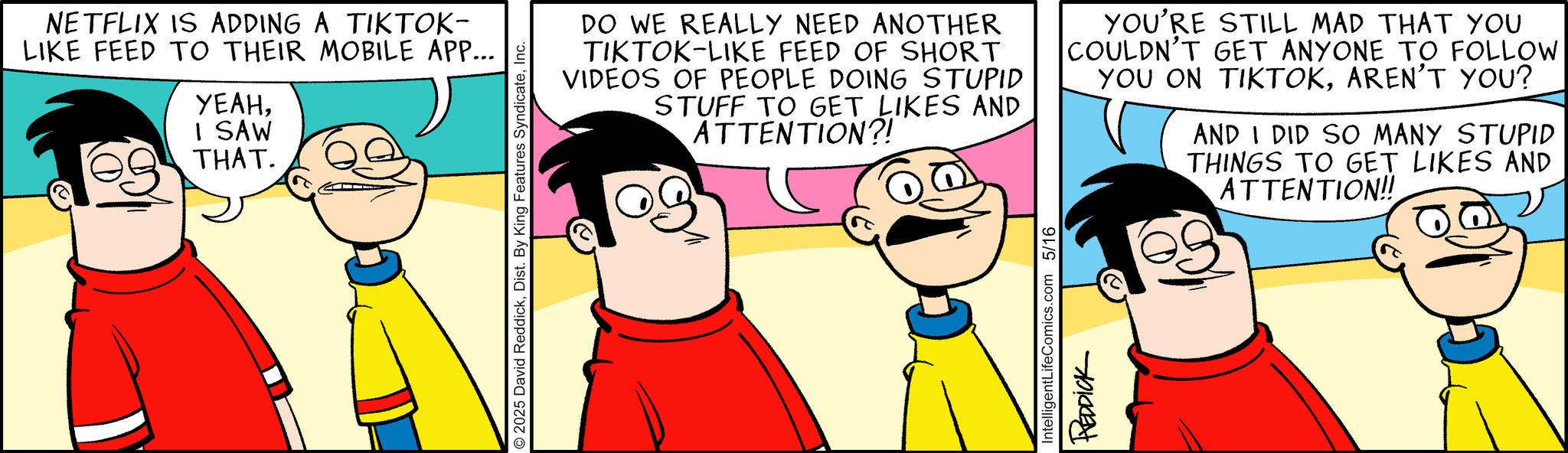 Animated cartoon OCR: NETFLIX IS ADDING A TIKTOK- LIKE FEED TO THEIR MOBILE APP... YEAHI SAW THAT. 2025 David ReddickInc. DO WE REALLY NEED ANOTHER TIKTOK-LIKE FEED OF SHORT VIDEOS OF PEOPLE DOING STUPID STUFF TO GET LIKES AND ATTENTION?! YOU'RE STILL MAD THAT YOU COULDN'T GET ANYONE TO FOLLOW YOU ON TIKTOKAREN'T YOU? AND I DID SO MANY STUPID THINGS TO GET LIKES AND ATTENTION!! IntelligentLifeComics.com 5/16 REDDICK NETFLIX IS ADDING A TIKTOK- LIKE FEED TO THEIR MOBILE APP ... YEAHI SAW THAT . 2025 David ReddickDist . By King Features SyndicateInc. DO WE REALLY NEED ANOTHER TIKTOK - LIKE FEED OF SHORT VIDEOS OF PEOPLE DOING STUPID STUFF TO GET LIKES AND ATTENTION ?! YOU'RE STILL MAD THAT YOU COULDN'T GET ANYONE TO FOLLOW YOU ON TIKTOKAREN'T YOU ? AND I DID SO MANY STUPID THINGS TO GET LIKES AND ATTENTION !! IntelligentLifeComics.com 5/16 REDDICK