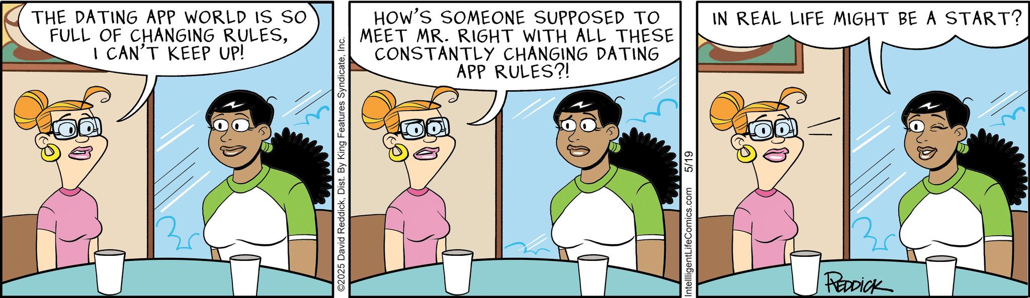 Animated cartoon OCR: THE DATING APP WORLD IS SO FULL OF CHANGING RULESI CAN'T KEEP UP! ©2025 David ReddickInc. HOW'S SOMEONE SUPPOSED TO MEET MR. RIGHT WITH ALL THESE CONSTANTLY CHANGING DATING APP RULES?! IN REAL LIFE MIGHT BE A START? IntellligentLifeComics.com 5/19 REDDICK THE DATING APP WORLD IS SO FULL OF CHANGING RULESI CAN'T KEEP UP ! © 2025 David ReddickDist . By King Features SyndicateInc. HOW'S SOMEONE SUPPOSED TO MEET MR . RIGHT WITH ALL THESE CONSTANTLY CHANGING DATING APP RULES ?! IN REAL LIFE MIGHT BE A START ? IntellligentLifeComics.com 5/19 REDDICK