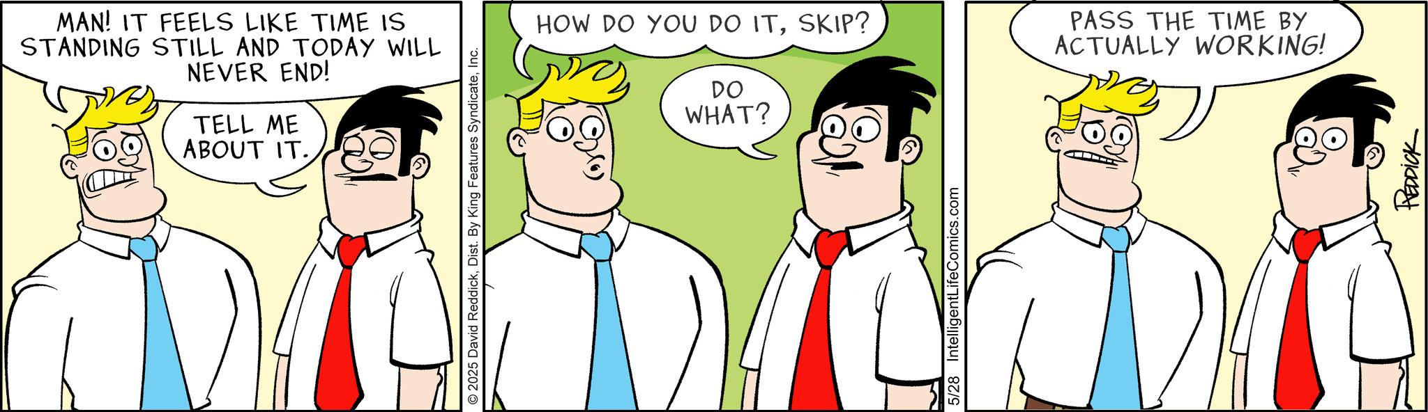 Fiction OCR: MAN! IT FEELS LIKE TIME IS STANDING STILL AND TODAY WILL NEVER END! TELL ME ABOUT IT. © 2025 David ReddickInc. HOW DO YOU DO ITSKIP? DO WHAT? PASS THE TIME BY ACTUALLY WORKING! 5/28 IntelligentLifeComics.com REDDICK MAN ! IT FEELS LIKE TIME IS STANDING STILL AND TODAY WILL NEVER END ! TELL ME ABOUT IT . © 2025 David ReddickDist . By King Features SyndicateInc. HOW DO YOU DO ITSKIP ? DO WHAT ? PASS THE TIME BY ACTUALLY WORKING ! 5/28 IntelligentLifeComics.com REDDICK