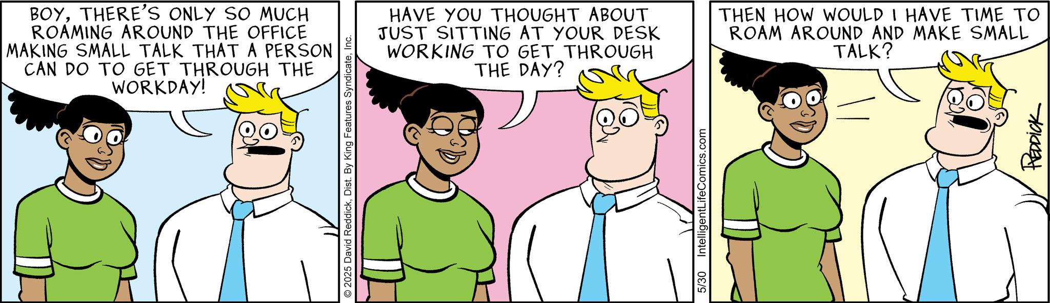 Animated cartoon OCR: BOYTHERE'S ONLY SO MUCH ROAMING AROUND THE OFFICE MAKING SMALL TALK THAT A PERSON CAN DO TO GET THROUGH THE WORKDAY! © 2025 David ReddickInc. HAVE YOU THOUGHT ABOUT JUST SITTING AT YOUR DESK WORKING TO GET THROUGH THE DAY? THEN HOW WOULD I HAVE TIME TO ROAM AROUND AND MAKE SMALL TALK? 5/30 IntelligentLifeComics.com REDDICK BOYTHERE'S ONLY SO MUCH ROAMING AROUND THE OFFICE MAKING SMALL TALK THAT A PERSON CAN DO TO GET THROUGH THE WORKDAY ! © 2025 David ReddickDist . By King Features SyndicateInc. HAVE YOU THOUGHT ABOUT JUST SITTING AT YOUR DESK WORKING TO GET THROUGH THE DAY ? THEN HOW WOULD I HAVE TIME TO ROAM AROUND AND MAKE SMALL TALK ? 5/30 IntelligentLifeComics.com REDDICK