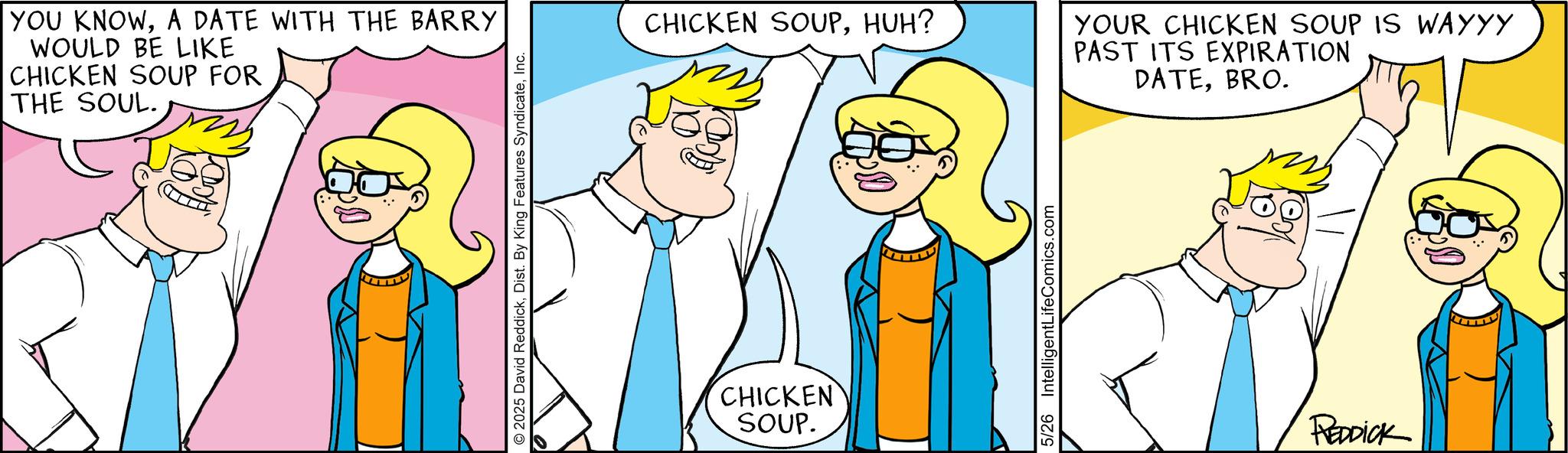 Comic book OCR: YOU KNOWA DATE WITH THE BARRY WOULD BE LIKE CHICKEN SOUP FOR THE SOUL. © 2025 David ReddickInc. CHICKEN SOUPHUH? CHICKEN SOUP. 5/26 IntelligentLifeComics.com YOUR CHICKEN SOUP IS WAYYY PAST ITS EXPIRATION DATEBRO. REDDICK YOU KNOWA DATE WITH THE BARRY WOULD BE LIKE CHICKEN SOUP FOR THE SOUL . © 2025 David ReddickDist . By King Features SyndicateInc. CHICKEN SOUPHUH ? CHICKEN SOUP . 5/26 IntelligentLifeComics.com YOUR CHICKEN SOUP IS WAYYY PAST ITS EXPIRATION DATEBRO . REDDICK