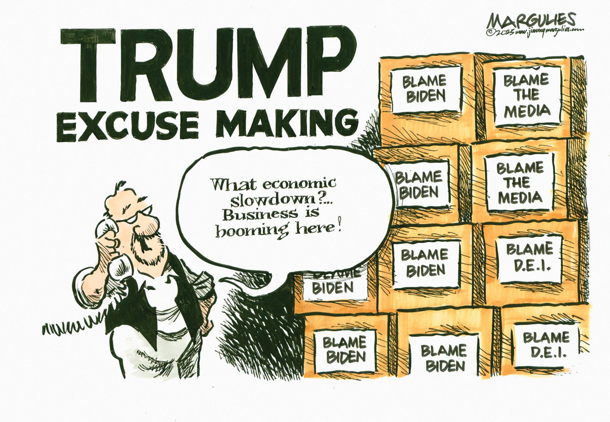 Photo caption OCR: TRUMP EXCUSE MAKING MARGULIES 02025 www.jimmymartplies.com BLAME BLAME BIDEN THE MEDIA BLAME What economic slowdown?.. BLAME BIDEN THE MEDIA Business is booming here! BLAME BLAME BIDEN D.E.I. BIDEN BLAME BLAME BIDEN BLAME D.E.I. BIDEN 114 TRUMP EXCUSE MAKING MARGULIES 02025 www.jimmymartplies.com BLAME BLAME BIDEN THE MEDIA BLAME What economic slowdown ? .. BLAME BIDEN THE MEDIA Business is booming here ! BLAME BLAME BIDEN D.E.I. BIDEN BLAME BLAME BIDEN BLAME D.E.I. BIDEN 114