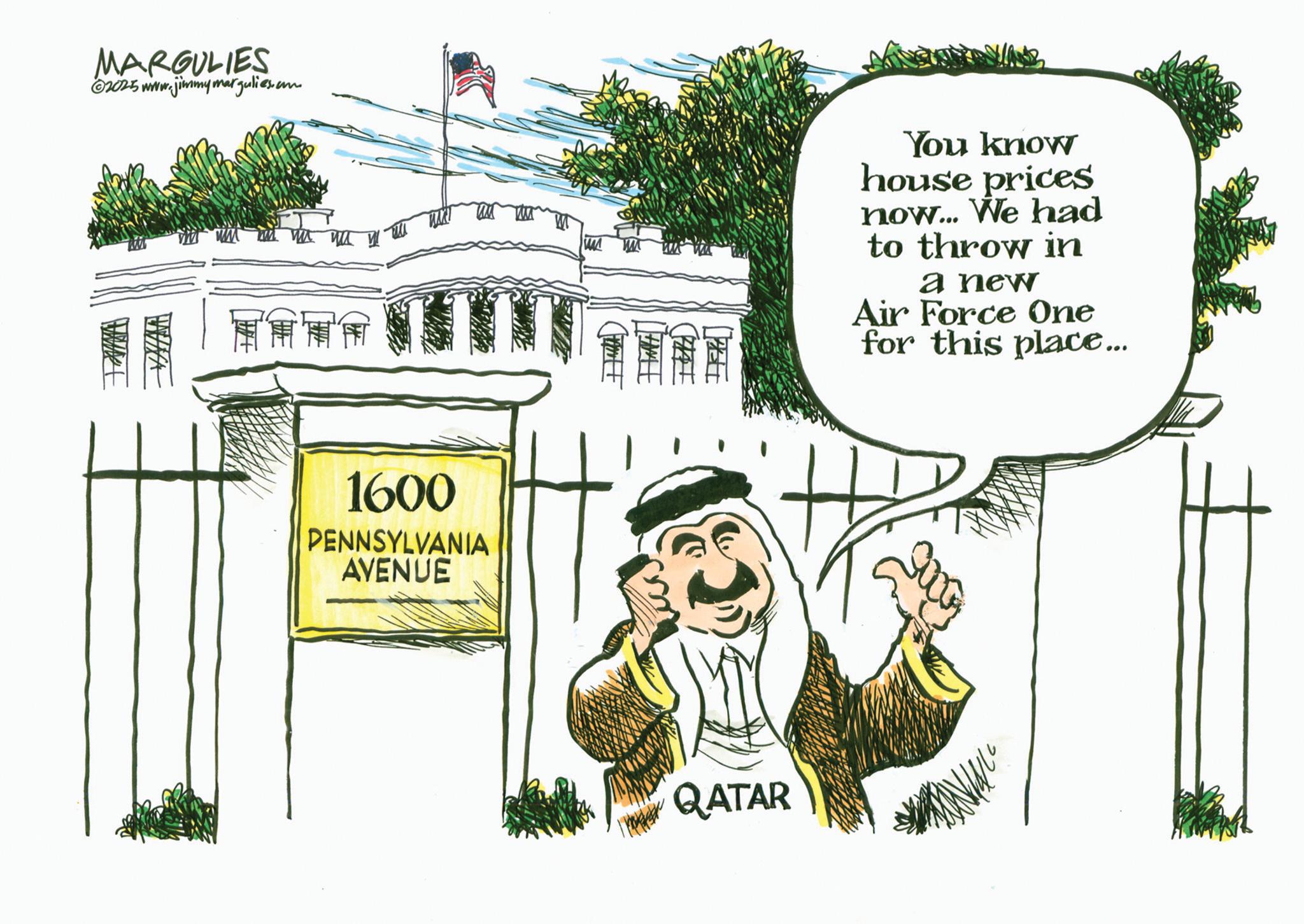 Palm trees OCR: MARGULIES ©2025 www.jimmymargulies.com EM '' 1600 PENNSYLVANIA AVENUE WAS You know house prices now... We had to throw in a new Air Force One for this place... QATAR MARGULIES © 2025 www.jimmymargulies.com EM ' ' 1600 PENNSYLVANIA AVENUE WAS You know house prices now ... We had to throw in a new Air Force One for this place ... QATAR