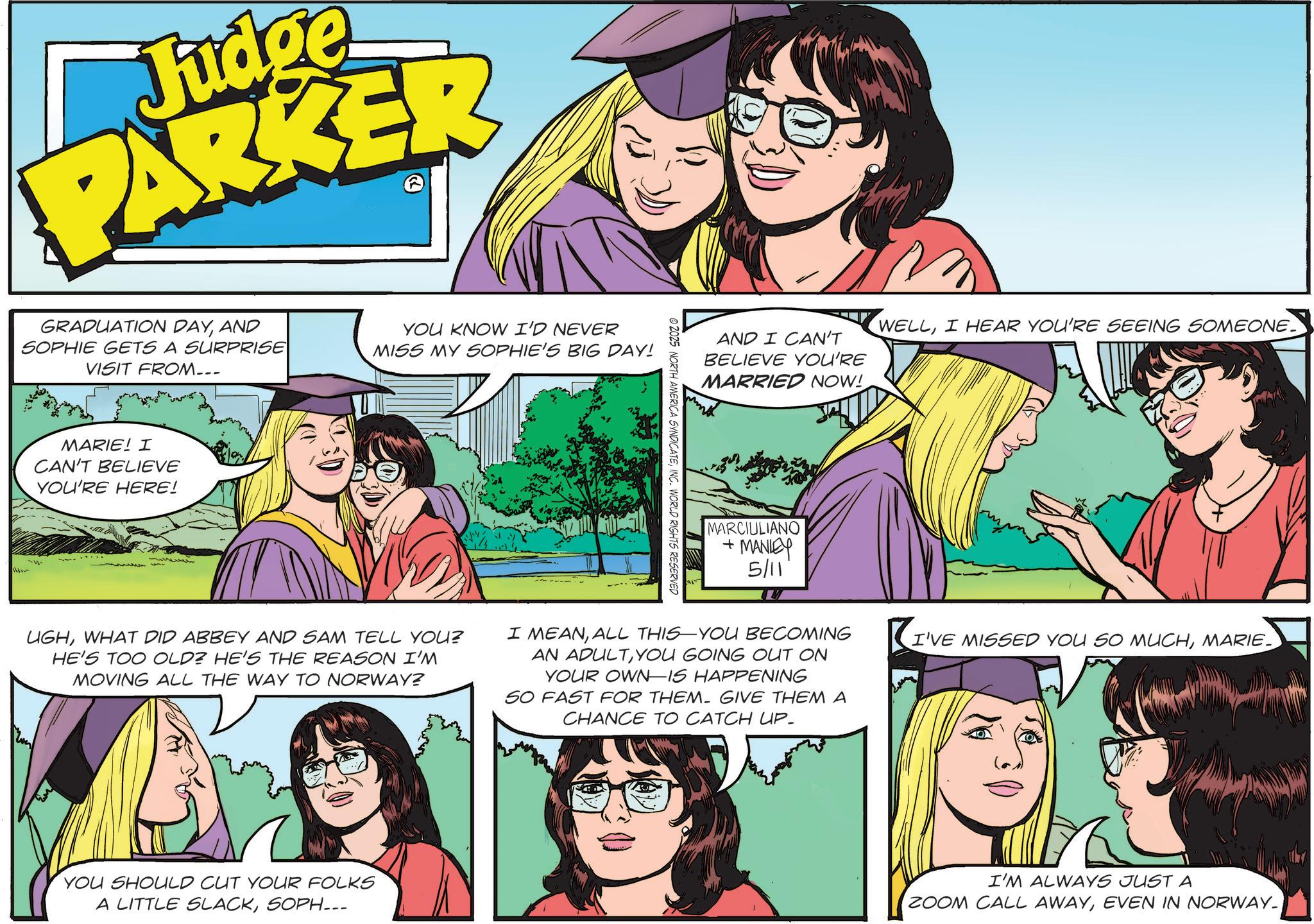 Comic book OCR: Judge PARKER GRADUATION DAYAND SOPHIE GETS A SURPRISE VISIT FROM... YOU KNOW I'D NEVER MISS MY SOPHIE'S BIG DAY! MARIE! I CAN'T BELIEVE YOU'RE HERE! UGHWHAT DID ABBEY AND SAM TELL YOU? HE'S TOO OLD? HE'S THE REASON I'M MOVING ALL THE WAY TO NORWAY? © 2025 NORTH AMERICA SYNDICATEINC. WORLD RIGHTS RESERVED AND I CAN'T BELIEVE YOU'RE MARRIED NOW! WELLI HEAR YOU'RE SEEING SOMEONE MARCIULIANO + MANLEY 5/11 I MEANALL THIS YOU BECOMING ? I' AN ADULTYOU GOING OUT ON YOUR OWN-IS HAPPENING SO FAST FOR THEM. GIVE THEM A CHANCE TO CATCH UP- I'VE MISSED YOU SO MUCHMARIE YOU SHOULD CUT YOUR FOLKS A LITTLE SLACKSOPH... I'M ALWAYS JUST A ZOOM CALL AWAYEVEN IN NORWAY_ Judge PARKER GRADUATION DAYAND SOPHIE GETS A SURPRISE VISIT FROM ... YOU KNOW I'D NEVER MISS MY SOPHIE'S BIG DAY ! MARIE ! I CAN'T BELIEVE YOU'RE HERE ! UGHWHAT DID ABBEY AND SAM TELL YOU ? HE'S TOO OLD ? HE'S THE REASON I'M MOVING ALL THE WAY TO NORWAY ? © 2025 NORTH AMERICA SYNDICATEINC . WORLD RIGHTS RESERVED AND I CAN'T BELIEVE YOU'RE MARRIED NOW ! WELLI HEAR YOU'RE SEEING SOMEONE MARCIULIANO + MANLEY 5/11 I MEANALL THIS YOU BECOMING ? I ' AN ADULTYOU GOING OUT ON YOUR OWN - IS HAPPENING SO FAST FOR THEM . GIVE THEM A CHANCE TO CATCH UP- I'VE MISSED YOU SO MUCHMARIE YOU SHOULD CUT YOUR FOLKS A LITTLE SLACKSOPH ... I'M ALWAYS JUST A ZOOM CALL AWAYEVEN IN NORWAY_