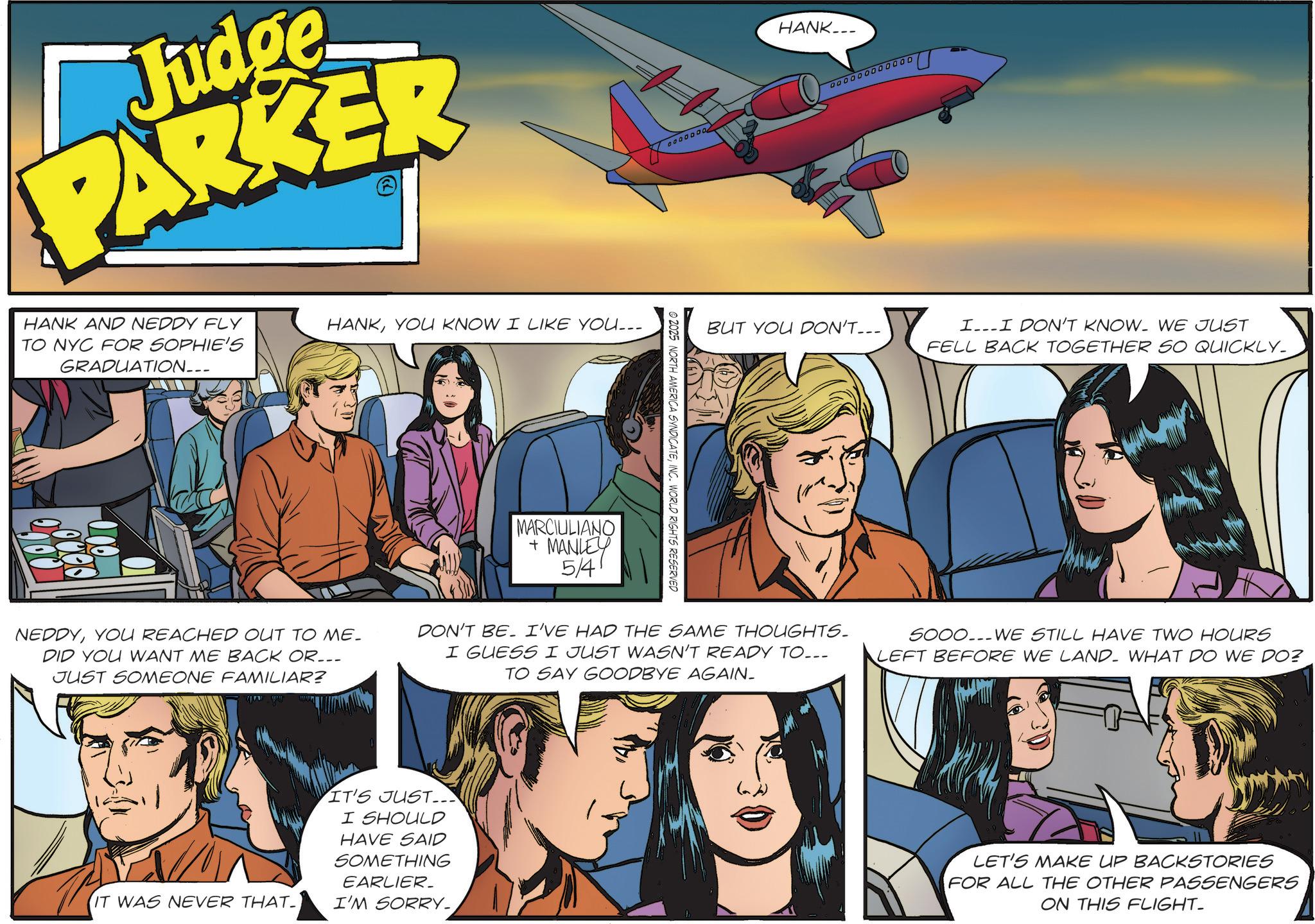 Fictional character OCR: Judge PARKER HANK AND NEDDY FLY TO NYC FOR SOPHIE'S GRADUATION___ HANKYOU KNOW I LIKE YOU... MARCIULIANO + MANLEY 5/4 0000000 © 2025 NORTH AMERICA SYNDICATEINC. WORLD RIGHTS RESERVED HANK___ 000000000000 BUT YOU DON'T... I...I DON'T KNOW. WE JUST FELL BACK TOGETHER SO QUICKLY. NEDDYYOU REACHED OUT TO ME. DID YOU WANT ME BACK OR... JUST SOMEONE FAMILIAR? DON'T BE. I'VE HAD THE SAME THOUGHTS. I GUESS I JUST WASN'T READY TO... TO SAY GOODBYE AGAIN. SOOO...WE STILL HAVE TWO HOURS LEFT BEFORE WE LAND- WHAT DO WE DO? IT WAS NEVER THAT_ IT'S JUST... I SHOULD HAVE SAID SOMETHING EARLIER_ I'M SORRY. LET'S MAKE UP BACKSTORIES FOR ALL THE OTHER PASSENGERS ON THIS FLIGHT_ Judge PARKER HANK AND NEDDY FLY TO NYC FOR SOPHIE'S GRADUATION___ HANKYOU KNOW I LIKE YOU ... MARCIULIANO + MANLEY 5/4 0000000 © 2025 NORTH AMERICA SYNDICATEINC . WORLD RIGHTS RESERVED HANK___ 000000000000 BUT YOU DON'T ... I ... I DON'T KNOW . WE JUST FELL BACK TOGETHER SO QUICKLY . NEDDYYOU REACHED OUT TO ME . DID YOU WANT ME BACK OR ... JUST SOMEONE FAMILIAR ? DON'T BE . I'VE HAD THE SAME THOUGHTS . I GUESS I JUST WASN'T READY TO ... TO SAY GOODBYE AGAIN . SOOO ... WE STILL HAVE TWO HOURS LEFT BEFORE WE LAND- WHAT DO WE DO ? IT WAS NEVER THAT_ IT'S JUST ... I SHOULD HAVE SAID SOMETHING EARLIER_ I'M SORRY . LET'S MAKE UP BACKSTORIES FOR ALL THE OTHER PASSENGERS ON THIS FLIGHT_