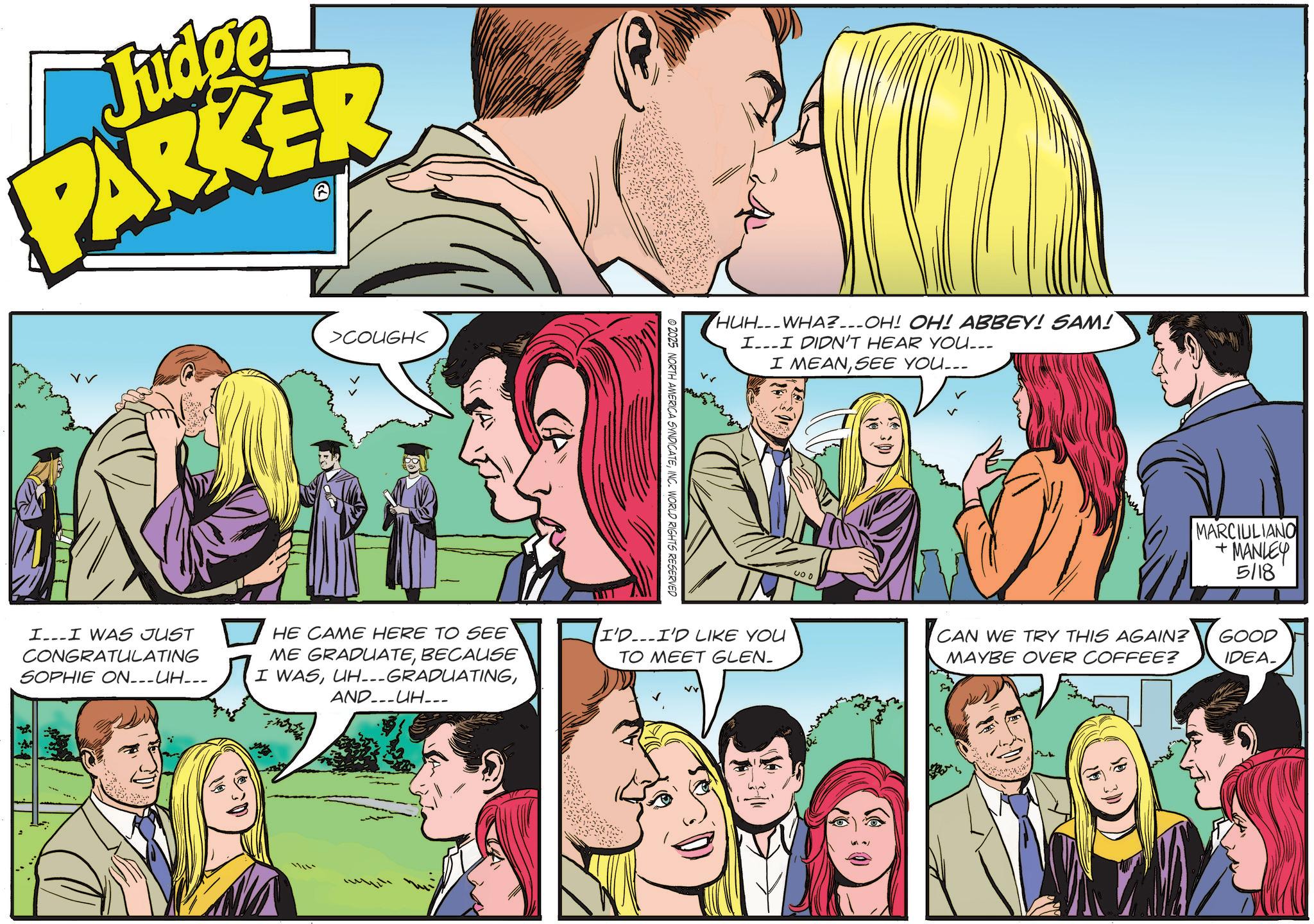 Publication OCR: Judge PARKER > >COUGH< II WAS JUST CONGRATULATING SOPHIE ON___UH___ HE CAME HERE TO SEE ME GRADUATEBECAUSE I WASAND UH___ © 2025 NORTH AMERICA SYNDICATEINC. WORLD RIGHTS RESERVED HUH-WHA?__-OH! OH! ABBEY! SAM! II DIDN'T HEAR YOU... I MEANSEE YOU... I'D...I'D LIKE YOU TO MEET GLEN- 400 MARCIULIANO +MANLEY 5/18 CAN WE TRY THIS AGAIN? MAYBE OVER COFFEE? GOOD IDEA_ Judge PARKER > > COUGH < II WAS JUST CONGRATULATING SOPHIE ON___UH___ HE CAME HERE TO SEE ME GRADUATEBECAUSE I WASUH --- GRADUATINGAND UH___ © 2025 NORTH AMERICA SYNDICATEINC . WORLD RIGHTS RESERVED HUH - WHA ? __- OH ! OH ! ABBEY ! SAM ! II DIDN'T HEAR YOU ... I MEANSEE YOU ... I'D ... I'D LIKE YOU TO MEET GLEN- 400 MARCIULIANO + MANLEY 5/18 CAN WE TRY THIS AGAIN ? MAYBE OVER COFFEE ? GOOD IDEA_