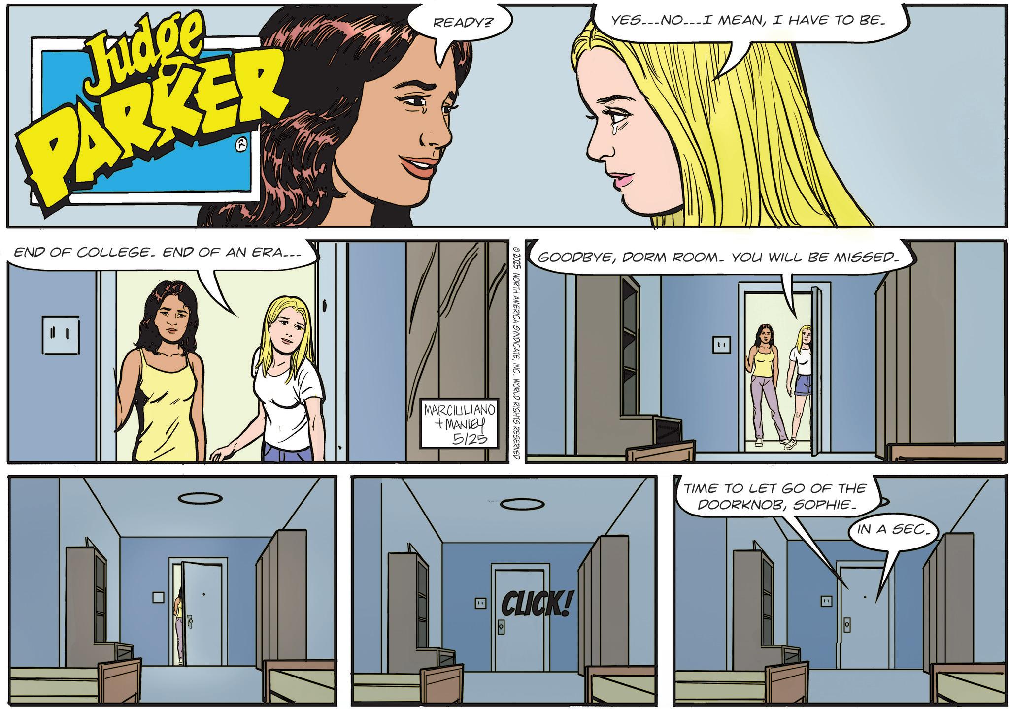 Publication OCR: Judge PARKER END OF COLLEGE. END OF AN ERA..- READY? YESNO-I MEANI HAVE TO BE. STA GOODBYEDORM ROOM. YOU WILL BE MISSED. © 2025 NORTH AMERICA SYNDICATEINC. WORLD RIGHTS RESERVED MARCIULIANO +MANLEY 5125 CLICK! Ga TIME TO LET GO OF THE DOORKNOBSOPHIE. IN A SEC Judge PARKER END OF COLLEGE . END OF AN ERA ..- READY ? YESNO - I MEANI HAVE TO BE . STA GOODBYEDORM ROOM . YOU WILL BE MISSED . © 2025 NORTH AMERICA SYNDICATEINC . WORLD RIGHTS RESERVED MARCIULIANO + MANLEY 5125 CLICK ! Ga TIME TO LET GO OF THE DOORKNOBSOPHIE . IN A SEC