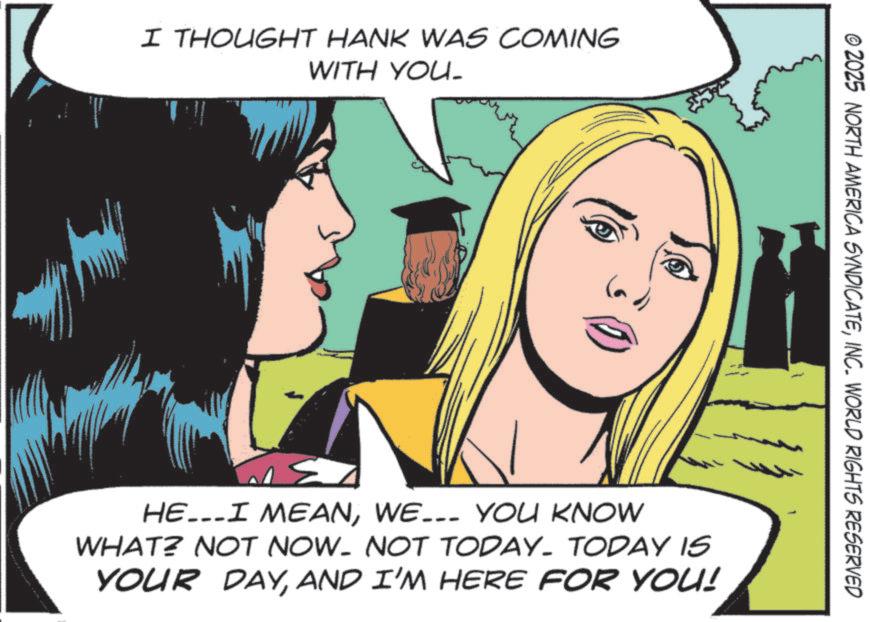 Pleased OCR: I THOUGHT HANK WAS COMING WITH YOU. © 2025 NORTH AMERICA SYNDICATEINC. WORLD RIGHTS RESERVED HE...I MEANWE... YOU KNOW WHAT? NOT NOW- NOT TODAY. TODAY IS YOUR DAYAND I'M HERE FOR YOU! I THOUGHT HANK WAS COMING WITH YOU . © 2025 NORTH AMERICA SYNDICATEINC . WORLD RIGHTS RESERVED HE ... I MEANWE ... YOU KNOW WHAT ? NOT NOW- NOT TODAY . TODAY IS YOUR DAYAND I'M HERE FOR YOU !
