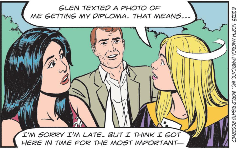 Publication OCR: GLEN TEXTED A PHOTO OF ME GETTING MY DIPLOMA. THAT MEANS... 30 © 2025 NORTH AMERICA SYNDICATEINC. WORLD RIGHTS RESERVED I'M SORRY I'M LATE- BUT I THINK I GOT HERE IN TIME FOR THE MOST IMPORTANT— GLEN TEXTED A PHOTO OF ME GETTING MY DIPLOMA . THAT MEANS ... 30 © 2025 NORTH AMERICA SYNDICATEINC . WORLD RIGHTS RESERVED I'M SORRY I'M LATE- BUT I THINK I GOT HERE IN TIME FOR THE MOST IMPORTANT—