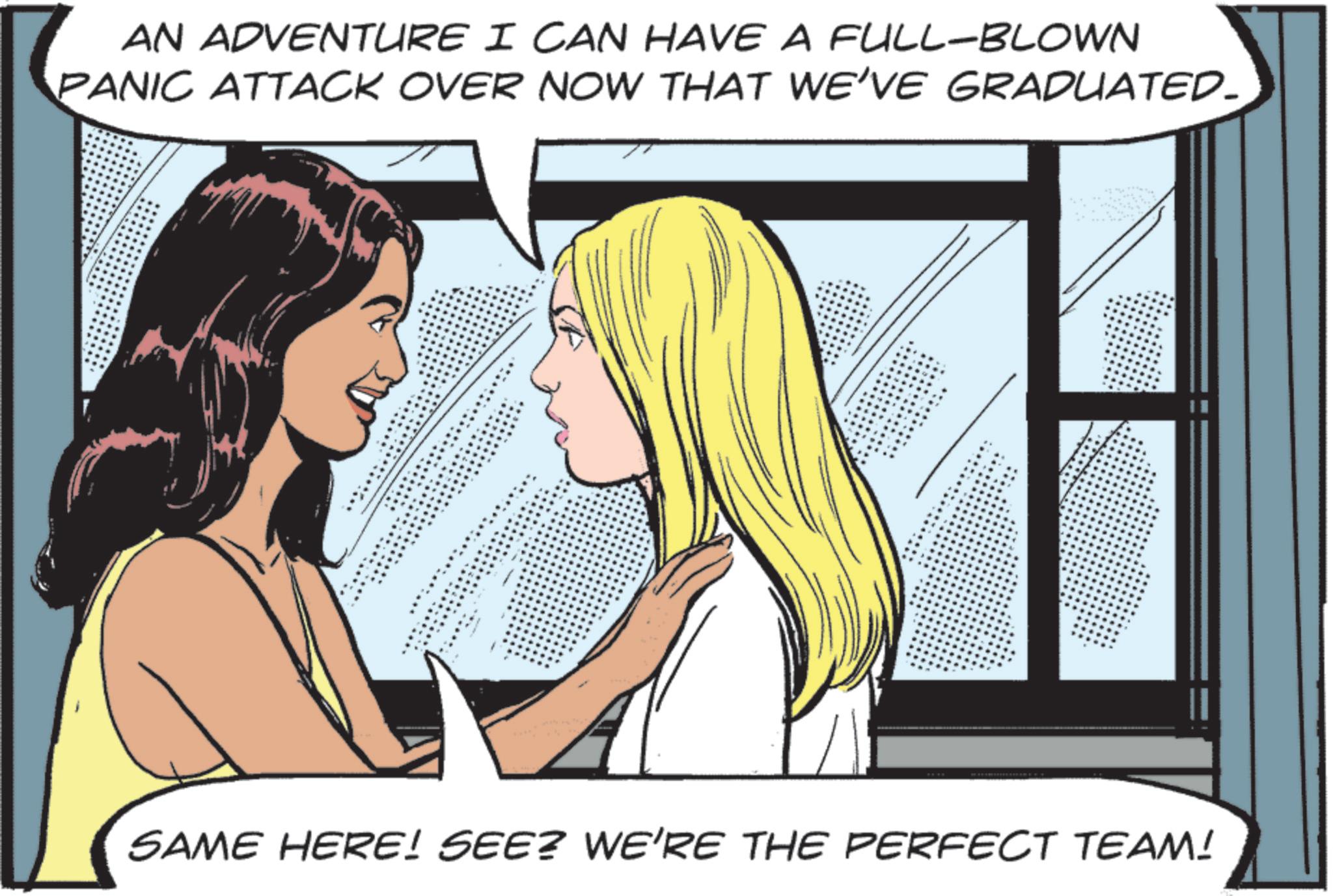 Graphics OCR: AN ADVENTURE I CAN HAVE A FULL-BLOWN PANIC ATTACK OVER NOW THAT WE'VE GRADUATED. SAME HERE! SEE? WE'RE THE PERFECT TEAM! AN ADVENTURE I CAN HAVE A FULL - BLOWN PANIC ATTACK OVER NOW THAT WE'VE GRADUATED . SAME HERE ! SEE ? WE'RE THE PERFECT TEAM !