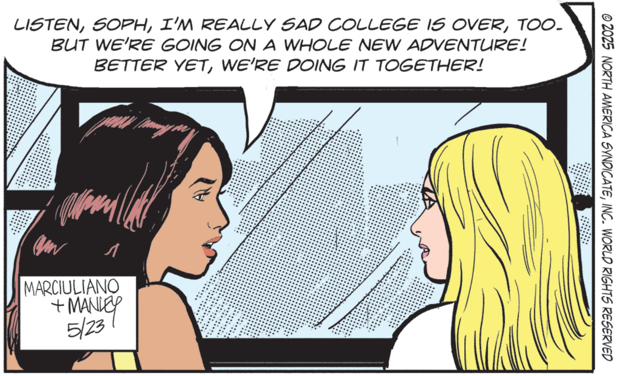 Throat OCR: LISTENTOO- BUT WE'RE GOING ON A WHOLE NEW ADVENTURE! BETTER YETWE'RE DOING IT TOGETHER! ? MARCIULIANO + MANLEY 5/237 © 2025 NORTH AMERICA SYNDICATEINC. WORLD RIGHTS RESERVED LISTENI'M REALLY SAD COLLEGE IS OVERTOO- BUT WE'RE GOING ON A WHOLE NEW ADVENTURE ! BETTER YETWE'RE DOING IT TOGETHER ! ? MARCIULIANO + MANLEY 5/237 © 2025 NORTH AMERICA SYNDICATEINC . WORLD RIGHTS RESERVED