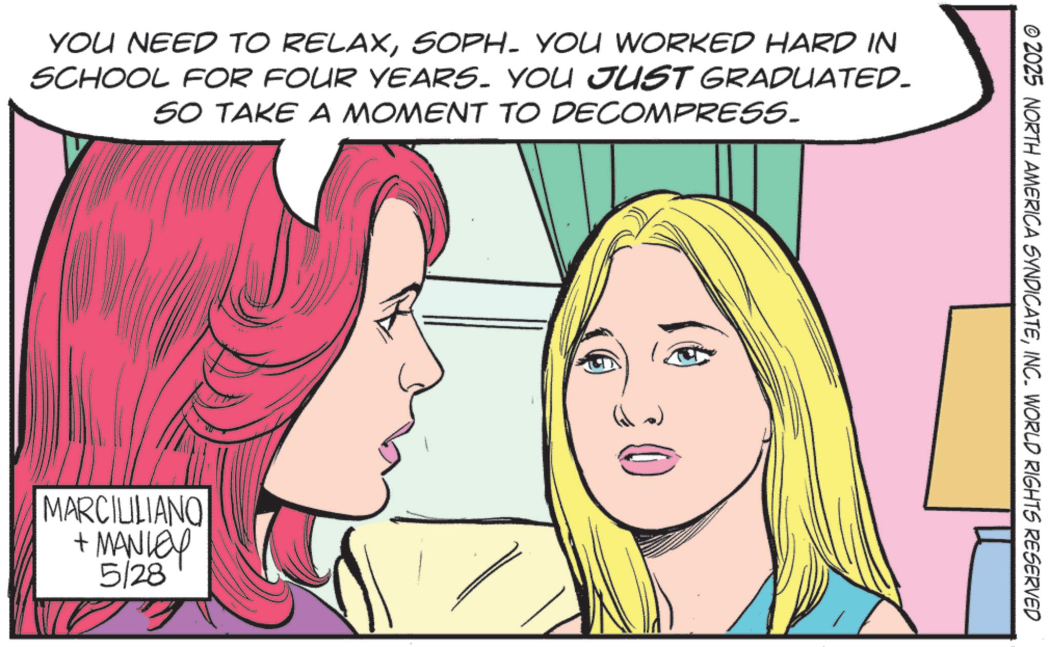 Comic book OCR: YOU NEED TO RELAXSOPH. YOU WORKED HARD IN SCHOOL FOR FOUR YEARS. YOU JUST GRADUATED_ SO TAKE A MOMENT TO DECOMPRESS. MARCILILIANO + MANLEY 5/28 © 2025 NORTH AMERICA SYNDICATEINC. WORLD RIGHTS RESERVED YOU NEED TO RELAXSOPH . YOU WORKED HARD IN SCHOOL FOR FOUR YEARS . YOU JUST GRADUATED_ SO TAKE A MOMENT TO DECOMPRESS . MARCILILIANO + MANLEY 5/28 © 2025 NORTH AMERICA SYNDICATEINC . WORLD RIGHTS RESERVED