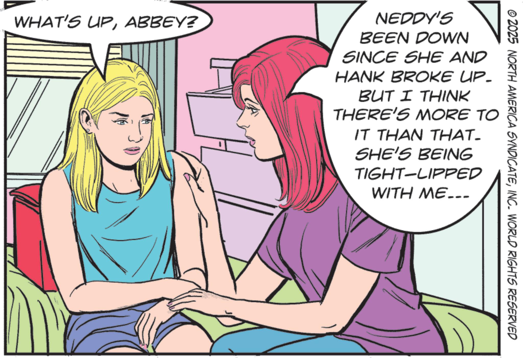 Animation OCR: WHAT'S UPABBEY? NEDDY'S BEEN DOWN SINCE SHE AND HANK BROKE UP- BUT I THINK THERE'S MORE TO IT THAN THAT- SHE'S BEING TIGHT-LIPPED WITH ME... © 2025 NORTH AMERICA SYNDICATEINC. WORLD RIGHTS RESERVED WHAT'S UPABBEY ? NEDDY'S BEEN DOWN SINCE SHE AND HANK BROKE UP- BUT I THINK THERE'S MORE TO IT THAN THAT- SHE'S BEING TIGHT - LIPPED WITH ME ... © 2025 NORTH AMERICA SYNDICATEINC . WORLD RIGHTS RESERVED