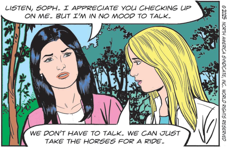 Animated cartoon OCR: LISTENSOPH. I APPRECIATE YOU CHECKING UP ON ME. BUT I'M IN NO MOOD TO TALK- © 2025 NORTH AMERICA SYNDICATEINC. WORLD RIGHTS RESERVED WE DON'T HAVE TO TALK. WE CAN JUST TAKE THE HORSES FOR A RIDE- LISTENSOPH . I APPRECIATE YOU CHECKING UP ON ME . BUT I'M IN NO MOOD TO TALK- © 2025 NORTH AMERICA SYNDICATEINC . WORLD RIGHTS RESERVED WE DON'T HAVE TO TALK . WE CAN JUST TAKE THE HORSES FOR A RIDE-
