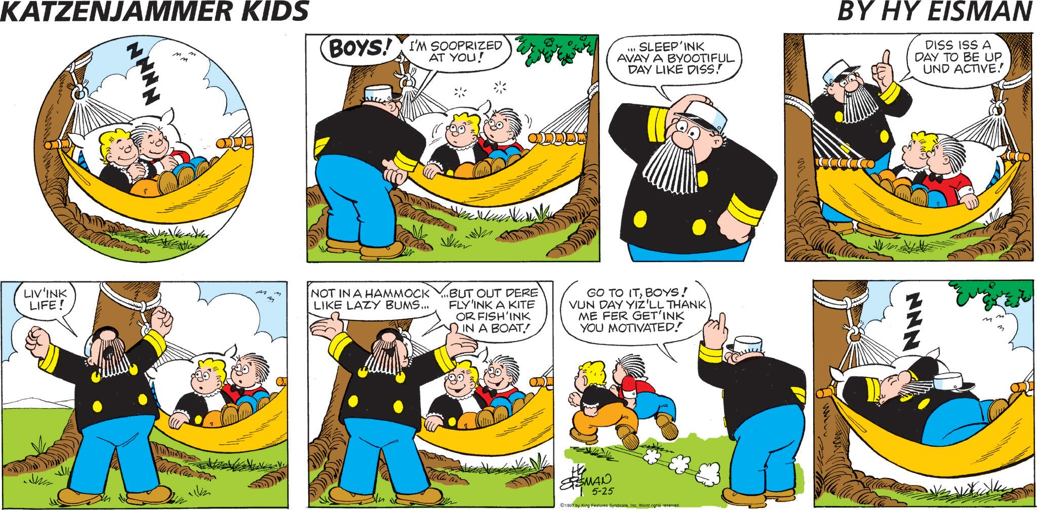 Comics OCR: KATZENJAMMER KIDS BOYS! I'M SOOPRIZED AT YOU! SLEEP'INK AVAYA BYOOTIFUL DAY LIKE DISS! Skin LIV'INK LIFE! NOT IN A HAMMOCK. BUT OUT DERE LIKE LAZY BUMS... FLY'INK A KITE OR FISH'INK IN A BOAT! GO TO ITBOYS! VUN DAY YIZ'LL THANK ME FER GET'INK YOU MOTIVATED! SMAN 5-25 ©1997 by King Features SyndicateInc. World rights reserved. BY HY EISMAN DISS ISS A DAY TO BE UP UND ACTIVE.' z KATZENJAMMER KIDS BOYS ! I'M SOOPRIZED AT YOU ! SLEEP'INK AVAYA BYOOTIFUL DAY LIKE DISS ! Skin LIV'INK LIFE ! NOT IN A HAMMOCK . BUT OUT DERE LIKE LAZY BUMS ... FLY'INK A KITE OR FISH'INK IN A BOAT ! GO TO ITBOYS ! VUN DAY YIZ'LL THANK ME FER GET'INK YOU MOTIVATED ! SMAN 5-25 © 1997 by King Features SyndicateInc. World rights reserved . BY HY EISMAN DISS ISS A DAY TO BE UP UND ACTIVE . ' z