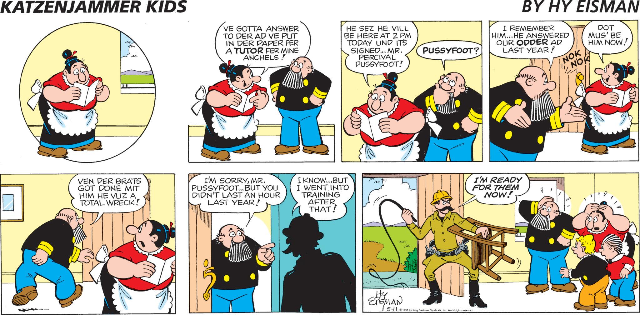 Humour OCR: KATZENJAMMER KIDS VE GOTTA ANSWER TO DER AD VE PUT IN DER PAPER FER A TUTOR FER MINE ANCHELS HE SEZ HE VILL BE HERE AT 2 PM TODAY UND IT'S SIGNED... MR. PERCIVAL PUSSYFOOT! VEN DER BRATS GOT DONE MIT HIM HE VUZ A TOTAL WRECK! I'M SORRYMR. PUSSYFOOT... BUT YOU DIDN'T LAST AN HOUR LAST YEAR! I KNOW...BUT I WENT INTO TRAINING AFTER THAT! Mer .M. PUSSYFOOT? Hy EISMAN 15-11 ©1997 by King Features SyndicateInc. World rights reserved BY HY EISMAN I REMEMBER HIM...HE ANSWERED OUR ODDER AD LAST YEAR! NOK NOK DOT MUS' BE HIM NOW! I'M READY FOR THEM NOW! KATZENJAMMER KIDS VE GOTTA ANSWER TO DER AD VE PUT IN DER PAPER FER A TUTOR FER MINE ANCHELS HE SEZ HE VILL BE HERE AT 2 PM TODAY UND IT'S SIGNED ... MR . PERCIVAL PUSSYFOOT ! VEN DER BRATS GOT DONE MIT HIM HE VUZ A TOTAL WRECK ! I'M SORRYMR . PUSSYFOOT ... BUT YOU DIDN'T LAST AN HOUR LAST YEAR ! I KNOW ... BUT I WENT INTO TRAINING AFTER THAT ! Mer .M . PUSSYFOOT ? Hy EISMAN 15-11 © 1997 by King Features SyndicateInc. World rights reserved BY HY EISMAN I REMEMBER HIM ... HE ANSWERED OUR ODDER AD LAST YEAR ! NOK NOK DOT MUS ' BE HIM NOW ! I'M READY FOR THEM NOW !