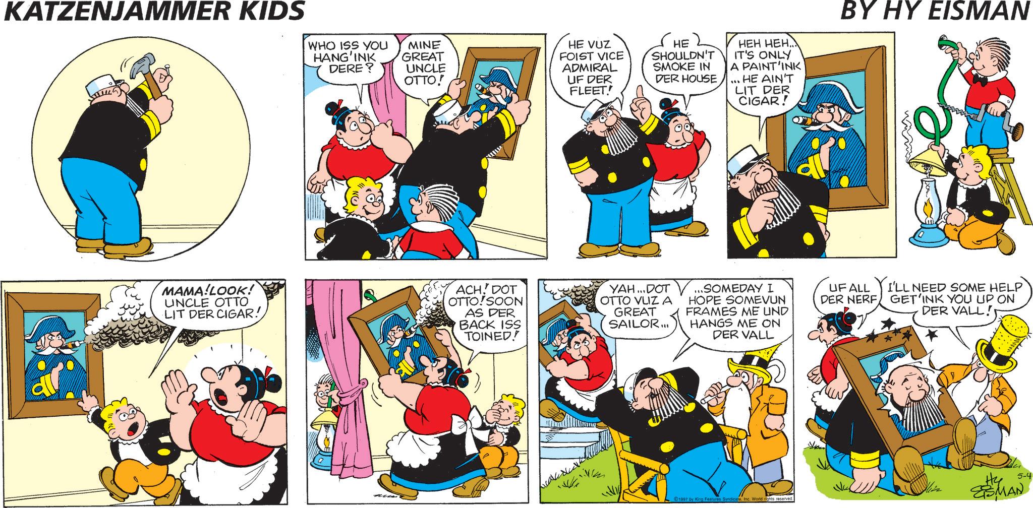 Publication OCR: KATZENJAMMER KIDS WHO ISS YOU HANG'INK DERE? MINE GREAT UNCLE OTTO! HE VUZ FOIST VICE ADMIRAL UF DER FLEET! HE SHOULDN'T SMOKE IN DER HOUSE. HEH HEH... IT'S ONLY A PAINT'INK ... HE AIN'T LIT DER CIGAR! BY HY EISMAN MAMA!LOOK! UNCLE OTTO LIT DER CIGAR! ACH. DOT OTTO!SOON AS DER BACK ISS TOINED! YAH...DOT OTTO VUZ A GREAT SAILOR... ..SOMEDAY I HOPE SOMEVUN FRAMES ME UND HANGS ME ON DER VALL UF ALL YI'LL NEED SOME HELP GET'INK YOU UP ON DER NERF DER VALL! icale 1997 by King Features SyndicateInc. World rights reserved. wwwww Hy 5-4 ESMAN KATZENJAMMER KIDS WHO ISS YOU HANG'INK DERE ? MINE GREAT UNCLE OTTO ! HE VUZ FOIST VICE ADMIRAL UF DER FLEET ! HE SHOULDN'T SMOKE IN DER HOUSE . HEH HEH ... IT'S ONLY A PAINT'INK ... HE AIN'T LIT DER CIGAR ! BY HY EISMAN MAMA ! LOOK ! UNCLE OTTO LIT DER CIGAR ! ACH . DOT OTTO ! SOON AS DER BACK ISS TOINED ! YAH ... DOT OTTO VUZ A GREAT SAILOR ... ..SOMEDAY I HOPE SOMEVUN FRAMES ME UND HANGS ME ON DER VALL UF ALL YI'LL NEED SOME HELP GET'INK YOU UP ON DER NERF DER VALL ! icale 1997 by King Features SyndicateInc. World rights reserved . wwwww Hy 5-4 ESMAN
