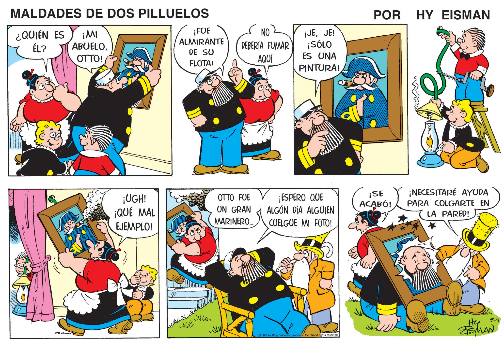 Publication OCR: MALDADES DE DOS PILLUELOS ¿QUIÉN ES ¡MI ÉL? ABUELOOTTO! ¡FUE ALMIRANTE DE SU FLOTA! ¡UGH! ¡QUÉ MAL EJEMPLO! NO DEBERÍA FUMAR ¡JEJE! ¡SÓLO AQUÍ ES UNA PINTURA! POR HY EISMAN OTTO FUE UN GRAN MARINERO... ¡ESPERO QUE ALGÚN DÍA ALGUIEN CUELGUE MI FOTO! ¡SE ¡NECESITARÉ AYUDA ACABÓ! PARA COLGARTE EN LA PARED! 1997 by King Features Syndicate. Inc. World rights reserved. 5-4 He ESMAN MALDADES DE DOS PILLUELOS ¿ QUIÉN ES ¡ MI ÉL ? ABUELOOTTO ! ¡ FUE ALMIRANTE DE SU FLOTA ! ¡ UGH ! ¡ QUÉ MAL EJEMPLO ! NO DEBERÍA FUMAR ¡ JEJE ! ¡ SÓLO AQUÍ ES UNA PINTURA ! POR HY EISMAN OTTO FUE UN GRAN MARINERO ... ¡ ESPERO QUE ALGÚN DÍA ALGUIEN CUELGUE MI FOTO ! ¡ SE ¡ NECESITARÉ AYUDA ACABÓ ! PARA COLGARTE EN LA PARED ! 1997 by King Features Syndicate . Inc. World rights reserved . 5-4 He ESMAN