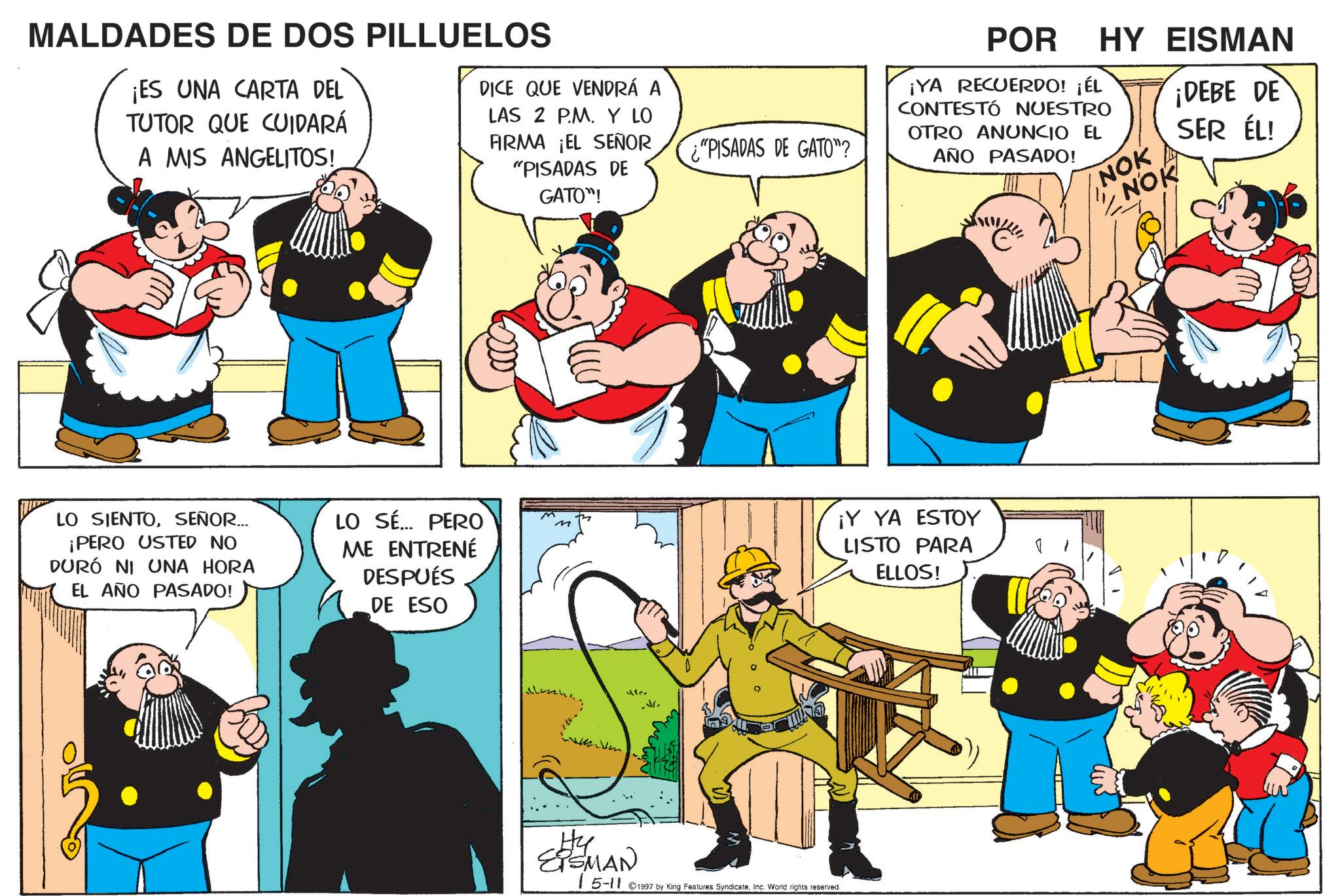Publication OCR: MALDADES DE DOS PILLUELOS ¡ES UNA CARTA DEL TUTOR QUE CUIDARÁ A MIS ANGELITOS! DICE QUE VENDRÁ A LAS 2 PM. Y LO FIRMA ¡EL SEÑOR "PISADAS DE GATO"! LO SIENTOSEÑOR... ¡PERO USTED NO DURÓ NI UNA HORA EL AÑO PASADO! LO SÉ... PERO ME ENTRENÉ DESPUÉS DE ESO M M Mer .. "PISADAS DE GATO"? Hy EISMAN 15-11 ©1997 by King Features SyndicateInc. World rights reserved. POR ¡YA RECUERDO! ¡ÉL CONTESTÓ NUESTRO OTRO ANUNCIO EL AÑO PASADO! HY EISMAN NOK NOK I ¡DEBE DE SER ÉL! ¡Y YA ESTOY LISTO PARA ELLOS! MALDADES DE DOS PILLUELOS ¡ ES UNA CARTA DEL TUTOR QUE CUIDARÁ A MIS ANGELITOS ! DICE QUE VENDRÁ A LAS 2 PM . Y LO FIRMA ¡ EL SEÑOR " PISADAS DE GATO " ! LO SIENTOSEÑOR ... ¡ PERO USTED NO DURÓ NI UNA HORA EL AÑO PASADO ! LO SÉ ... PERO ME ENTRENÉ DESPUÉS DE ESO M M Mer .. " PISADAS DE GATO " ? Hy EISMAN 15-11 © 1997 by King Features SyndicateInc. World rights reserved . POR ¡ YA RECUERDO ! ¡ ÉL CONTESTÓ NUESTRO OTRO ANUNCIO EL AÑO PASADO ! HY EISMAN NOK NOK I ¡ DEBE DE SER ÉL ! ¡ Y YA ESTOY LISTO PARA ELLOS !