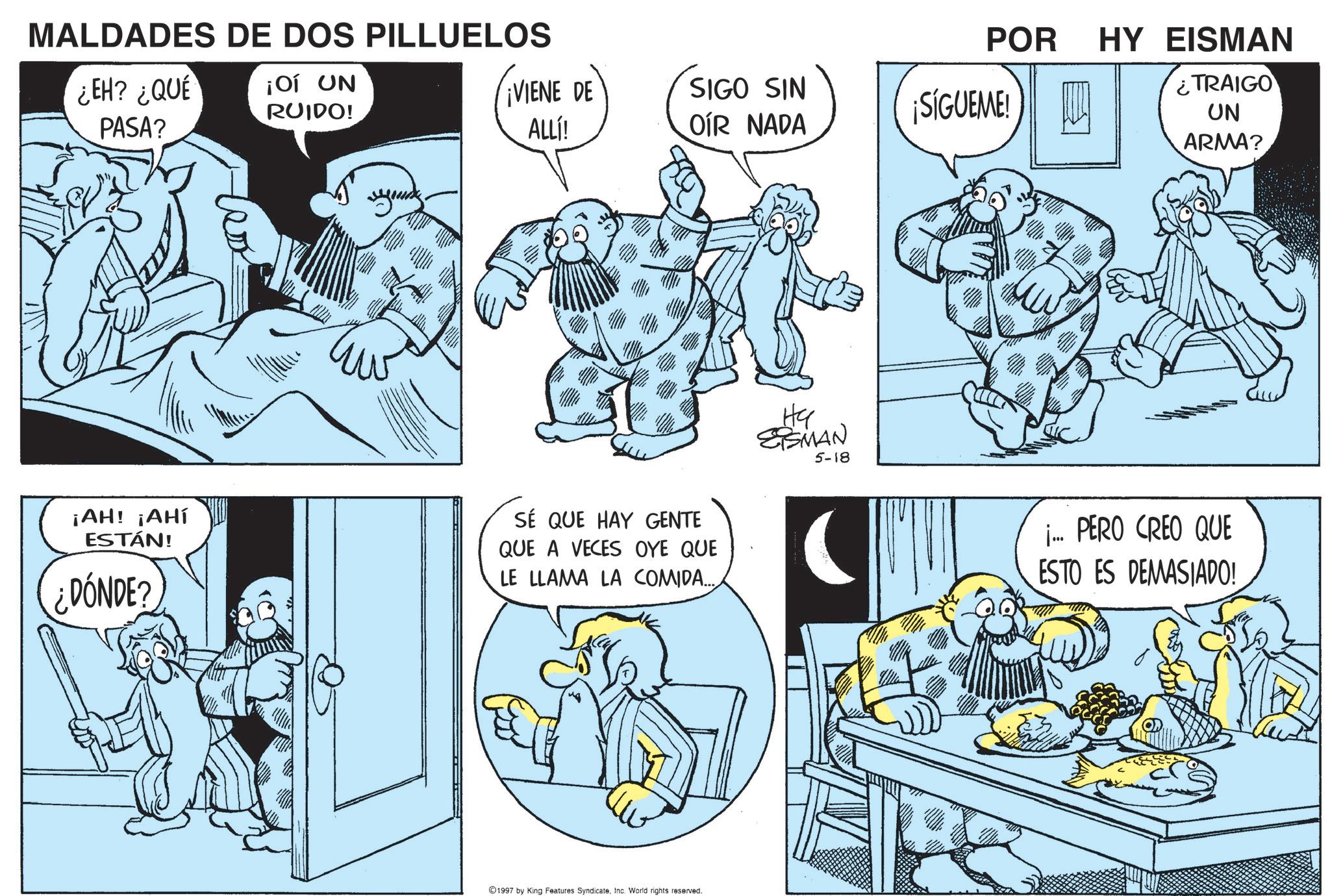 Comic book OCR: MALDADES DE DOS PILLUELOS ¿EH? ¿QUE PASA? ¡OÍ UN RUIDO! POR HY EISMAN ¡VIENE DE ALLl! SIGO SIN OIR NADA ¿TRAIGO ¡SÍGUEME! UN ¡AH! ¡AHÍ ESTÁN! ¿DÓNDE? SÉ QUE HAY GENTE QUE A VECES OYE QUE LE LLAMA LA COMIDA... Ha SSMAN 5-18 ©1997 by King Features Syndicate. Inc. World rights reserved. ARMA? j... PERO CREO QUE ESTO ES DEMASIADO! MALDADES DE DOS PILLUELOS ¿ EH ? ¿ QUE PASA ? ¡ OÍ UN RUIDO ! POR HY EISMAN ¡ VIENE DE ALLl ! SIGO SIN OIR NADA ¿ TRAIGO ¡ SÍGUEME ! UN ¡ AH ! ¡ AHÍ ESTÁN ! ¿ DÓNDE ? SÉ QUE HAY GENTE QUE A VECES OYE QUE LE LLAMA LA COMIDA ... Ha SSMAN 5-18 © 1997 by King Features Syndicate . Inc. World rights reserved . ARMA ? j ... PERO CREO QUE ESTO ES DEMASIADO !
