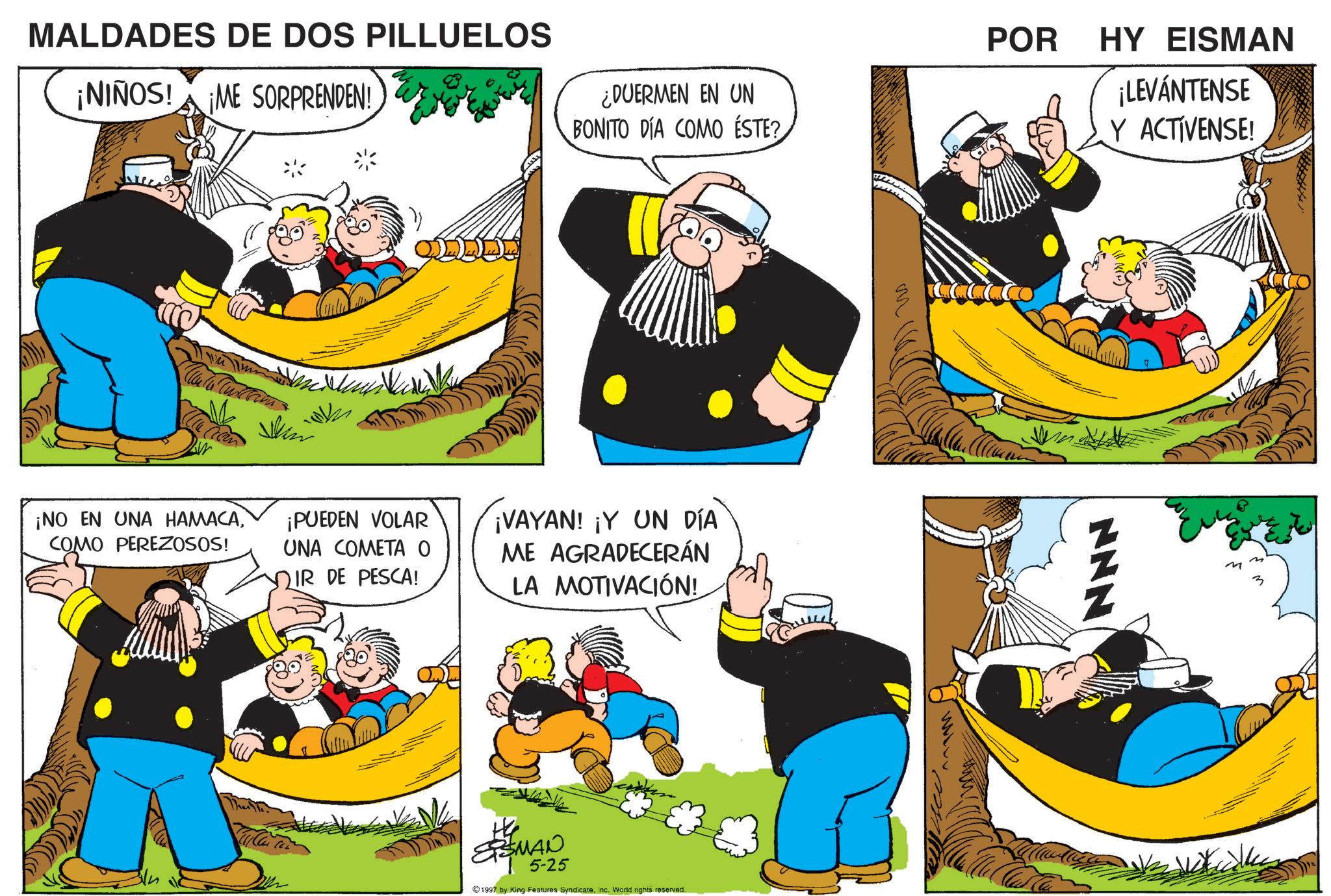 Comic book OCR: MALDADES DE DOS PILLUELOS ¡NIÑOS! ¡ME SORPRENDEN! ¡NO EN UNA HAMACACOMO PEREZOSOS! POR HY EISMAN ¿DUERMEN EN UN BONITO DÍA COMO ÉSTE? ¡LEVÁNTENSE Y ACTIVENSE! ¡PUEDEN VOLAR UNA COMETA O IR DE PESCA! ¡VAYAN! ¡Y UN DÍA ME AGRADECERÁN LA MOTIVACIÓN! SSMAN 5-25 1997 by King Features SyndicateInc. World rights reserved. NNN M MALDADES DE DOS PILLUELOS ¡ NIÑOS ! ¡ ME SORPRENDEN ! ¡ NO EN UNA HAMACACOMO PEREZOSOS ! POR HY EISMAN ¿ DUERMEN EN UN BONITO DÍA COMO ÉSTE ? ¡ LEVÁNTENSE Y ACTIVENSE ! ¡ PUEDEN VOLAR UNA COMETA O IR DE PESCA ! ¡ VAYAN ! ¡ Y UN DÍA ME AGRADECERÁN LA MOTIVACIÓN ! SSMAN 5-25 1997 by King Features SyndicateInc. World rights reserved . NNN M