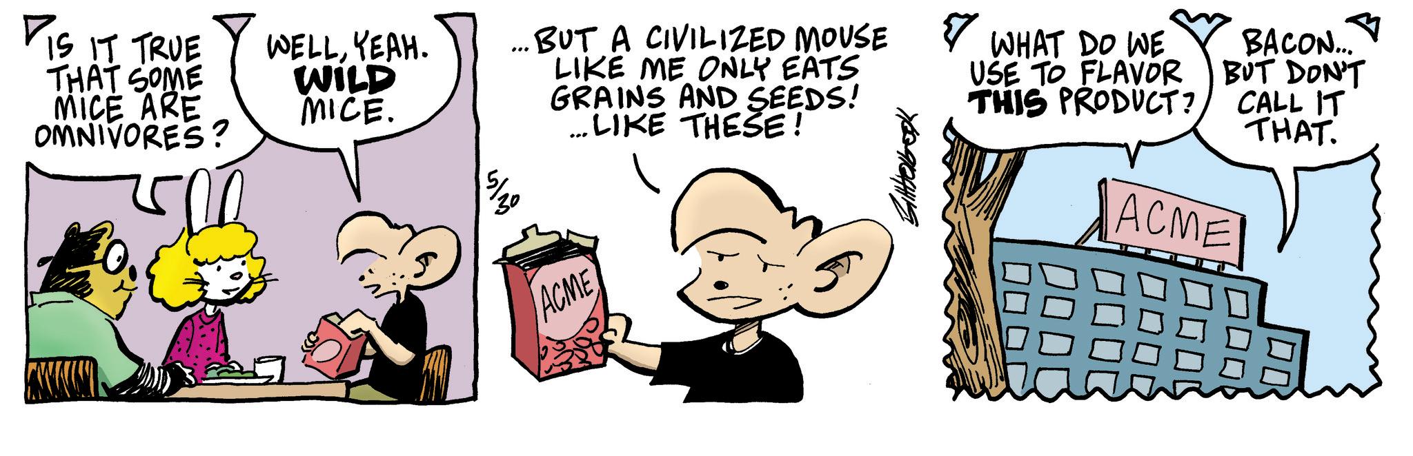 Fictional character OCR: DIS IT TRUE THAT SOME MICE ARE OMNIVORES? WELLYEAH. WILD MICE. BUT A CIVILIZED MOUSE LIKE ME ONLY EATS GRAINS AND SEEDS! ... LIKE THESE! ??? ACME ? 7609184419 WHAT DO WE USE TO FLAVOR THIS PRODUCT? BACON... BUT DON'T CALL IT THAT. ACME DIS IT TRUE THAT SOME MICE ARE OMNIVORES ? WELLYEAH . WILD MICE . BUT A CIVILIZED MOUSE LIKE ME ONLY EATS GRAINS AND SEEDS ! ... LIKE THESE ! ??? ACME ? 7609184419 WHAT DO WE USE TO FLAVOR THIS PRODUCT ? BACON ... BUT DON'T CALL IT THAT . ACME