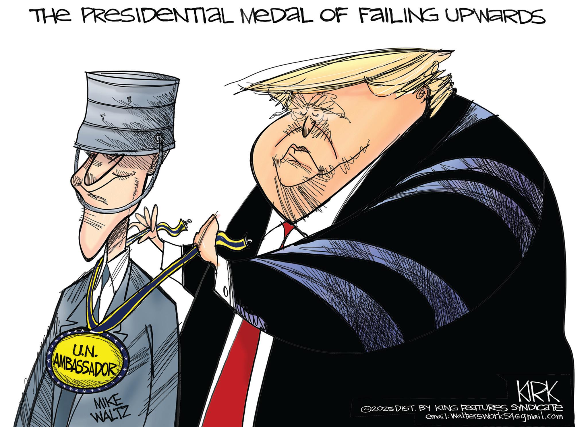 Animated cartoon OCR: THE PRESIDENTIAL MEDAL OF FAILING UPWARDS U.N. AMBASSADOR MIKE WALTZ KIRK ©2025 DIST. BY KING FEATURES SYNDICATE email: WaltersWork546gmail.com THE PRESIDENTIAL MEDAL OF FAILING UPWARDS U.N. AMBASSADOR MIKE WALTZ KIRK © 2025 DIST . BY KING FEATURES SYNDICATE email : WaltersWork546gmail.com
