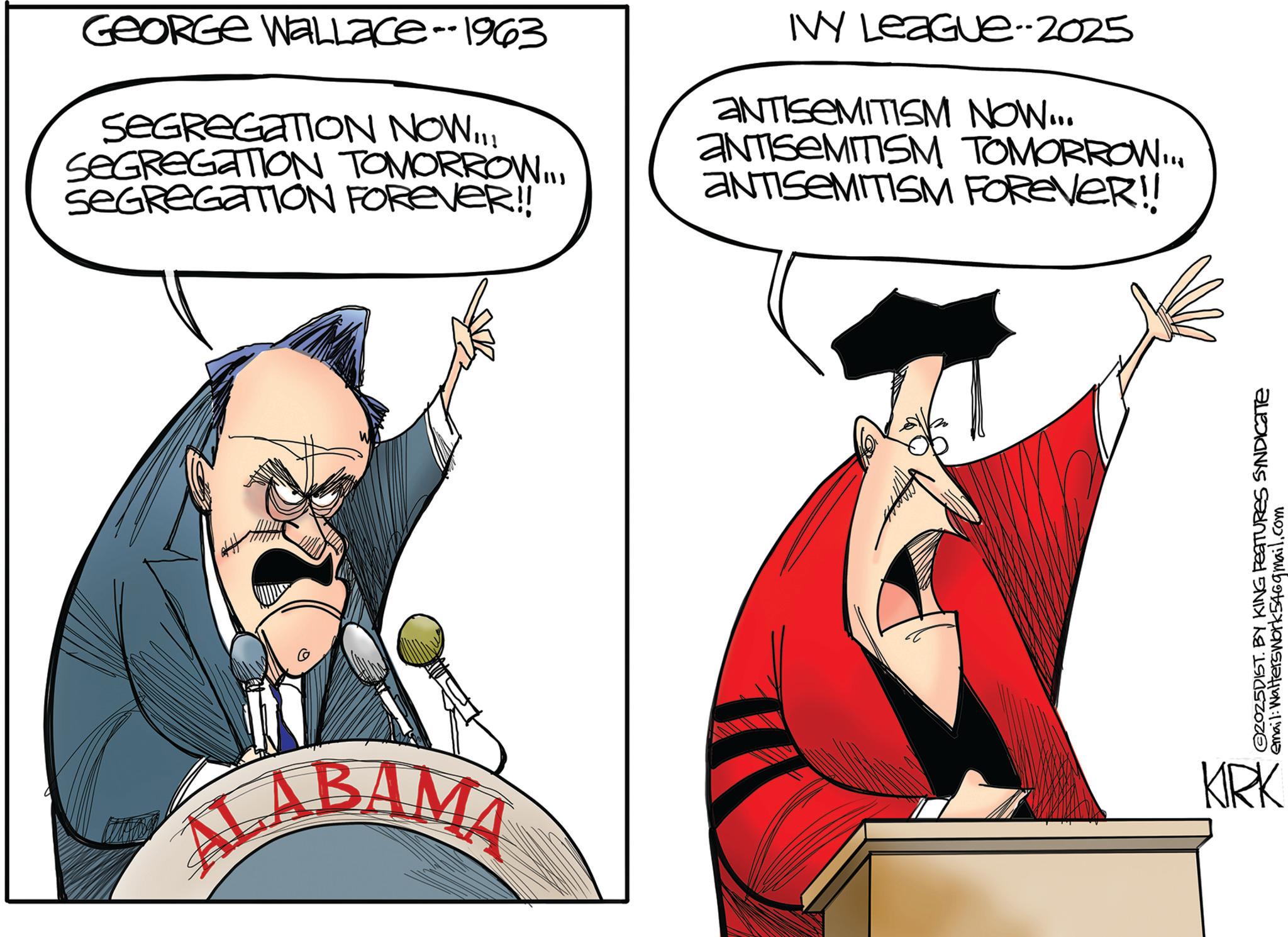 Photo caption OCR: GEORGE WALLace--1963 SEGREGATION NOW!!! SEGREGATION TOMORROW... SEGREGATION FOREVER!! IVY League--2025 ANTISEMITISM NOW... ANTISEMITISM TOMORROW... ANTISEMITISM FOREVER!! W 2025DIST. BY KING FEATURES SYNDICATE email: Walterswork546gmail.com ALABAMA KRK GEORGE WALLace -- 1963 SEGREGATION NOW !!! SEGREGATION TOMORROW ... SEGREGATION FOREVER !! IVY League -- 2025 ANTISEMITISM NOW ... ANTISEMITISM TOMORROW ... ANTISEMITISM FOREVER !! W 2025DIST . BY KING FEATURES SYNDICATE email : Walterswork546gmail.com ALABAMA KRK