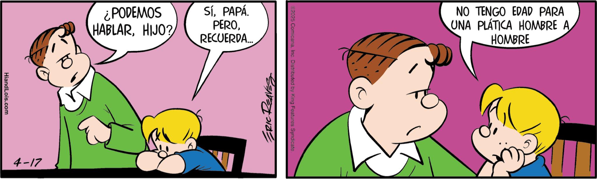 Animated cartoon OCR: HiandLois.com 4-17 ¿PODEMOS HABLARHIJO? SíPAPÁ. PERORECUERDA... €2025 ComicanaInc. Distributed by King Features Syndicate. ERIC REAVES NO TENGO EDAD PARA UNA PLÁTICA HOMBRE A HOMBRE HiandLois.com 4-17 ¿ PODEMOS HABLARHIJO ? SíPAPÁ . PERORECUERDA ... € 2025 ComicanaInc. Distributed by King Features Syndicate . ERIC REAVES NO TENGO EDAD PARA UNA PLÁTICA HOMBRE A HOMBRE