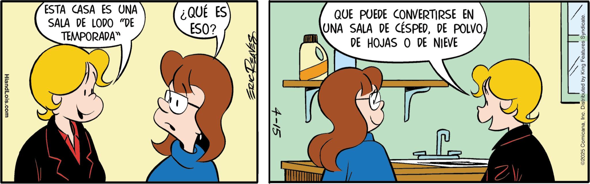 Comic book OCR: HiandLois.com ESTA CASA ES UNA SALA DE LODO "DE TEMPORADA" ¿QUE ES ESO? ERIC REAVE 4-15 QUE PUEDE CONVERTIRSE EN UNA SALA DE CÉSPEDDE HOJAS O DE NIEVE ©2025 ComicanaInc. Distributed by King Features Syndicate. HiandLois.com ESTA CASA ES UNA SALA DE LODO " DE TEMPORADA " ¿ QUE ES ESO ? ERIC REAVE 4-15 QUE PUEDE CONVERTIRSE EN UNA SALA DE CÉSPEDDE POLVODE HOJAS O DE NIEVE © 2025 ComicanaInc. Distributed by King Features Syndicate .