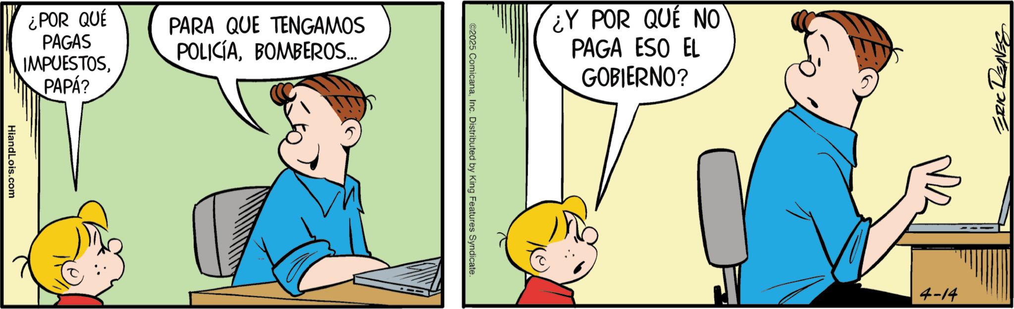 Conversation OCR: ¿POR QUÉ PAGAS IMPUESTOSPAPÁ? PARA QUE TENGAMOS POLICÍABOMBEROS... HiandLois.com ¿Y POR QUÉ NO PAGA ESO EL GOBIERNO? ©2025 ComicanaInc. Distributed by King Features Syndicate. ERIC DEAVES 4-14 ¿ POR QUÉ PAGAS IMPUESTOSPAPÁ ? PARA QUE TENGAMOS POLICÍABOMBEROS ... HiandLois.com ¿ Y POR QUÉ NO PAGA ESO EL GOBIERNO ? © 2025 ComicanaInc. Distributed by King Features Syndicate . ERIC DEAVES 4-14