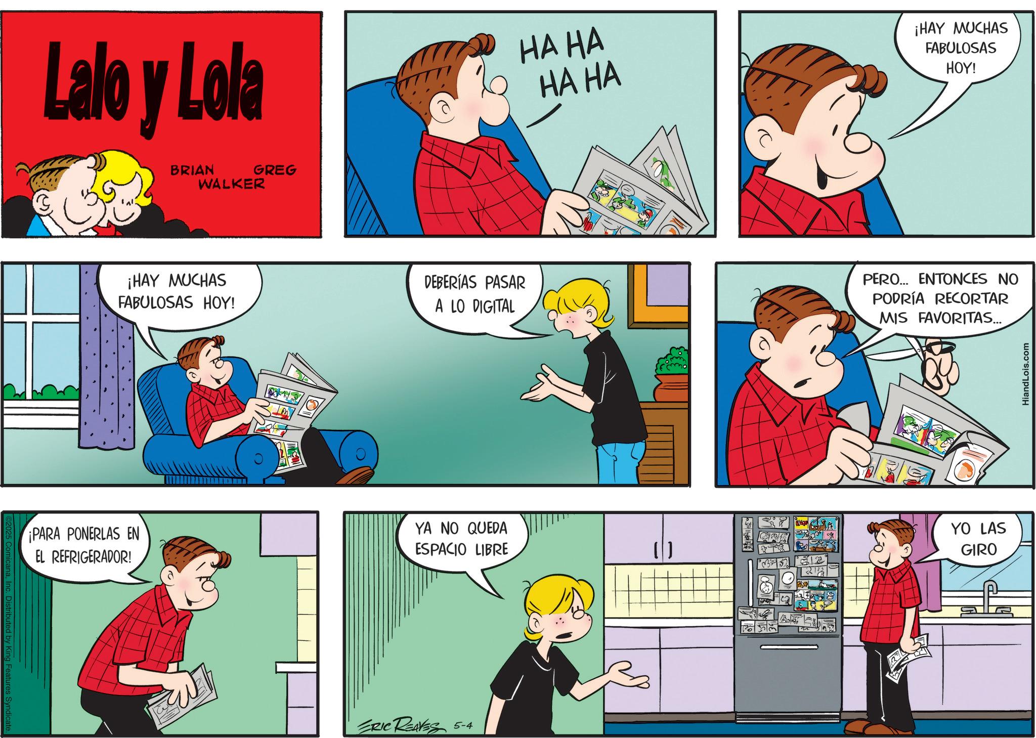 Animation OCR: y King Features Syndicate. Lalo y Lola BRIAN WALKER GREG HA HA HA HA ¡HAY MUCHAS FABULOSAS HOY! ¡HAY MUCHAS FABULOSAS HOY! DEBERÍAS PASAR A LO DIGITAL PERO... ENTONCES NO PODRÍA RECORTAR MIS FAVORITAS... ¡PARA PONERLAS EN EL REFRIGERADOR! YA NO QUEDA ESPACIO LIBRE ??? ERIC REAVES 5-4 12 YO LAS GIRO HiandLois.com y King Features Syndicate . Lalo y Lola BRIAN WALKER GREG HA HA HA HA ¡ HAY MUCHAS FABULOSAS HOY ! ¡ HAY MUCHAS FABULOSAS HOY ! DEBERÍAS PASAR A LO DIGITAL PERO ... ENTONCES NO PODRÍA RECORTAR MIS FAVORITAS ... ¡ PARA PONERLAS EN EL REFRIGERADOR ! YA NO QUEDA ESPACIO LIBRE ??? ERIC REAVES 5-4 12 YO LAS GIRO HiandLois.com