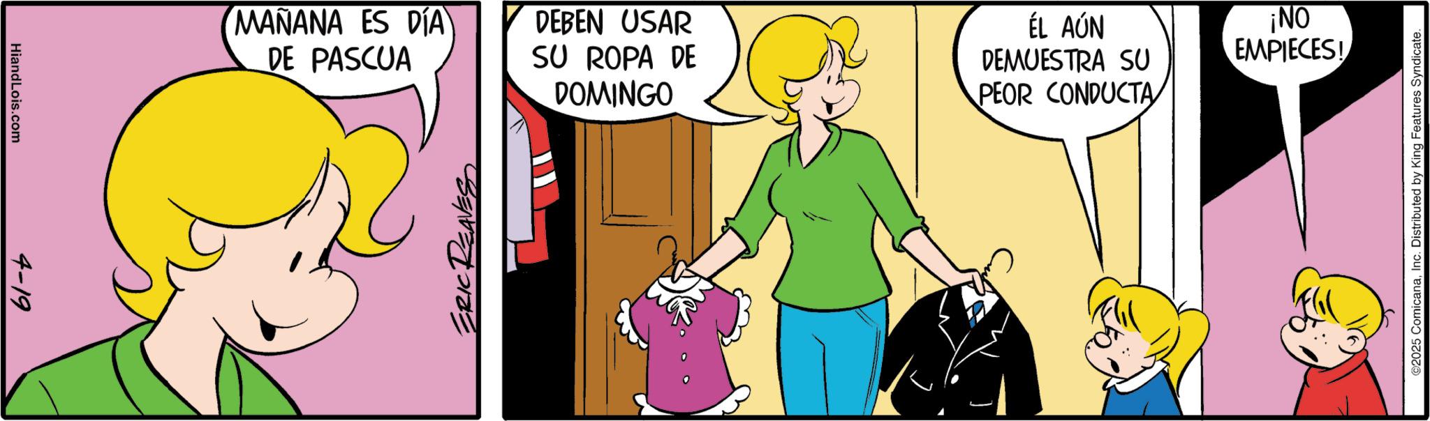 Fictional character OCR: HiandLois.com 4-19 MAÑANA ES DÍA DE PASCUA DEBEN USAR SU ROPA DE DOMINGO ERIC REAVES ÉL AÚN DEMUESTRA SU PEOR CONDUCTA ¡NO EMPIECES! ©2025 ComicanaInc. Distributed by King Features Syndicate. HiandLois.com 4-19 MAÑANA ES DÍA DE PASCUA DEBEN USAR SU ROPA DE DOMINGO ERIC REAVES ÉL AÚN DEMUESTRA SU PEOR CONDUCTA ¡ NO EMPIECES ! © 2025 ComicanaInc. Distributed by King Features Syndicate .